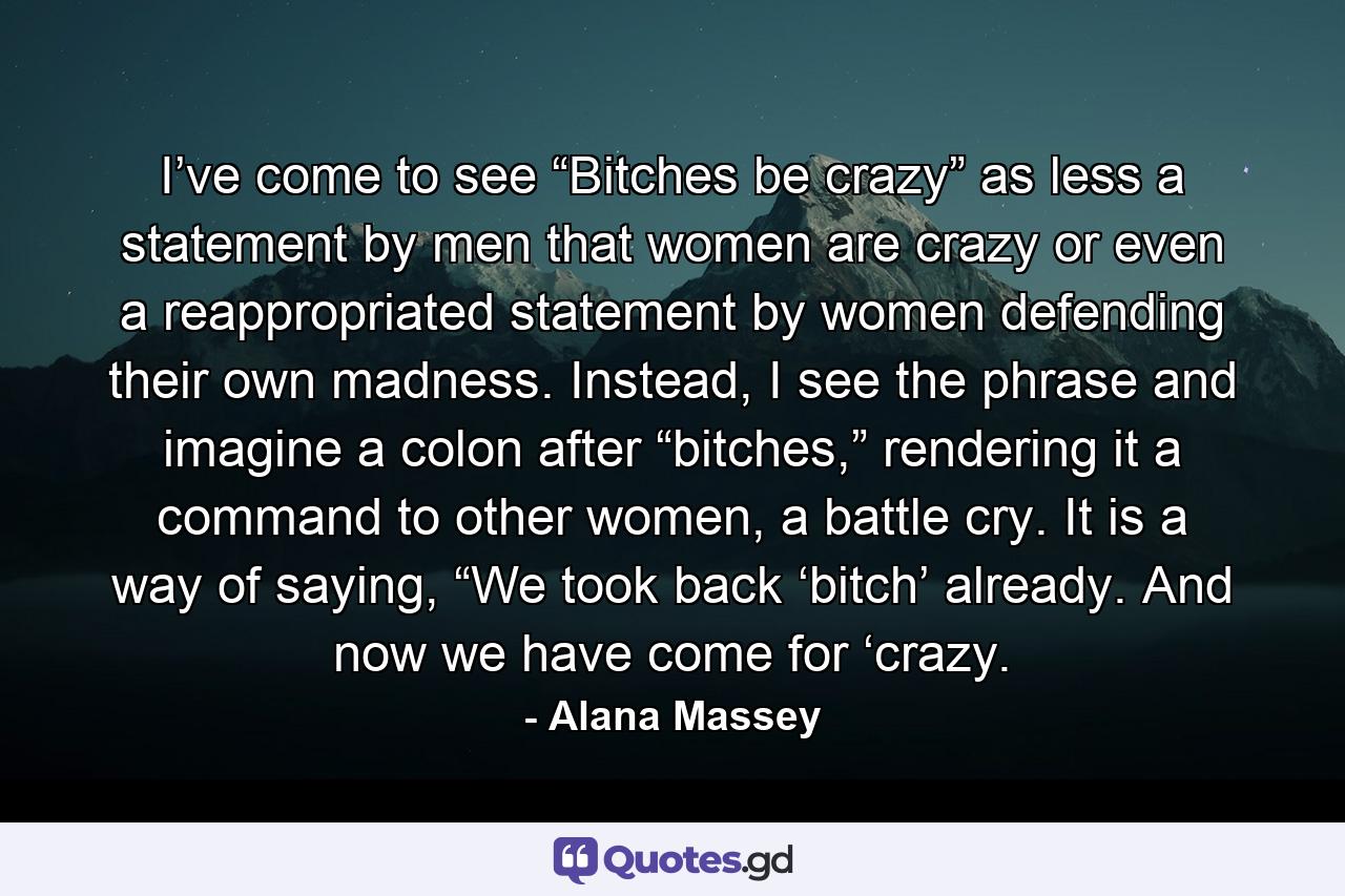 I’ve come to see “Bitches be crazy” as less a statement by men that women are crazy or even a reappropriated statement by women defending their own madness. Instead, I see the phrase and imagine a colon after “bitches,” rendering it a command to other women, a battle cry. It is a way of saying, “We took back ‘bitch’ already. And now we have come for ‘crazy. - Quote by Alana Massey