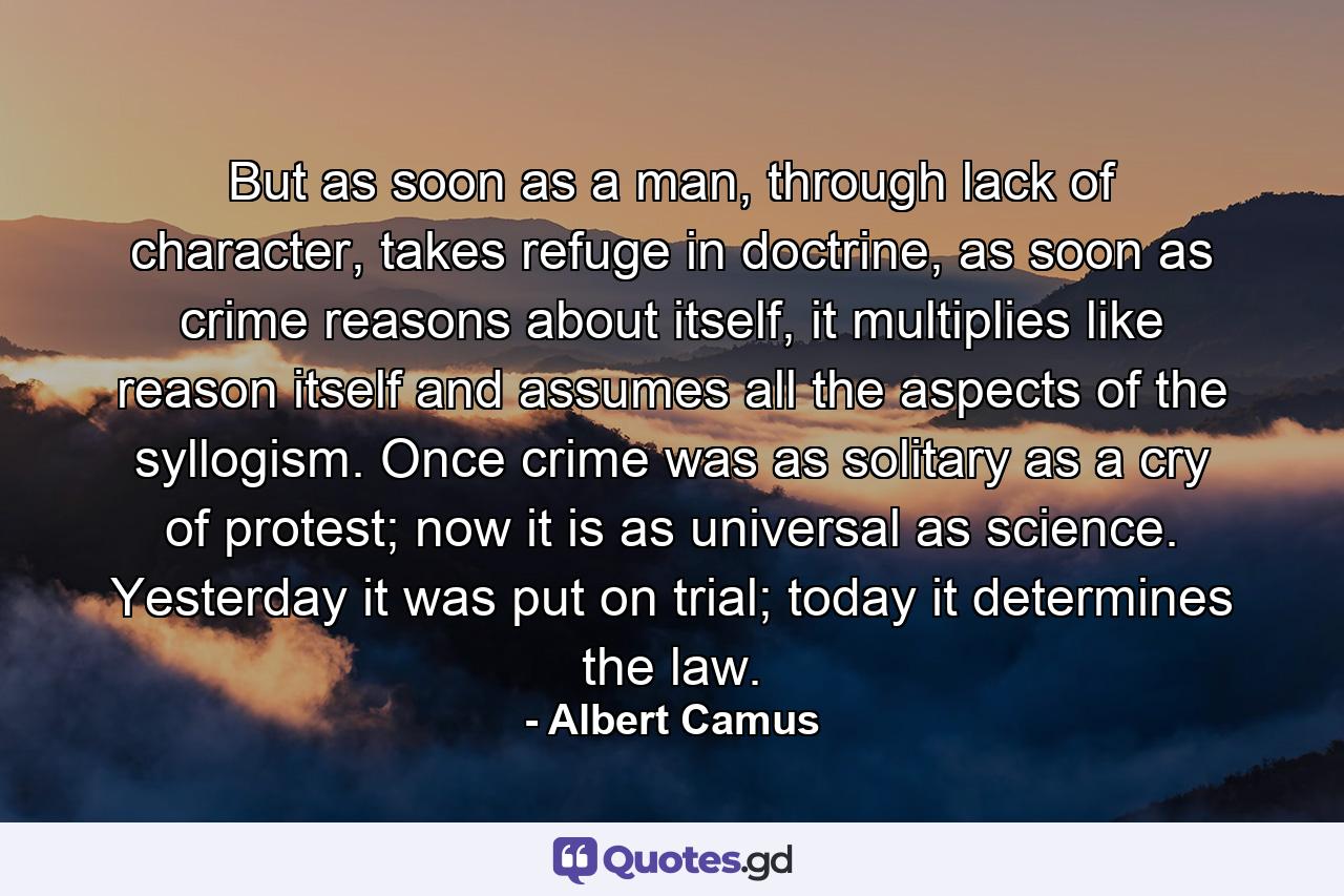 But as soon as a man, through lack of character, takes refuge in doctrine, as soon as crime reasons about itself, it multiplies like reason itself and assumes all the aspects of the syllogism. Once crime was as solitary as a cry of protest; now it is as universal as science. Yesterday it was put on trial; today it determines the law. - Quote by Albert Camus