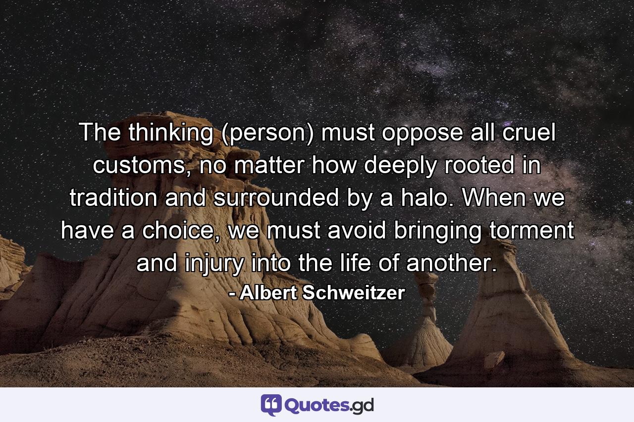 The thinking (person) must oppose all cruel customs, no matter how deeply rooted in tradition and surrounded by a halo. When we have a choice, we must avoid bringing torment and injury into the life of another. - Quote by Albert Schweitzer