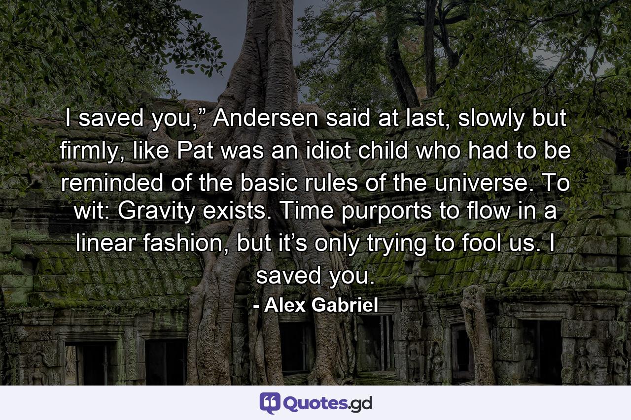 I saved you,” Andersen said at last, slowly but firmly, like Pat was an idiot child who had to be reminded of the basic rules of the universe. To wit: Gravity exists. Time purports to flow in a linear fashion, but it’s only trying to fool us. I saved you. - Quote by Alex Gabriel