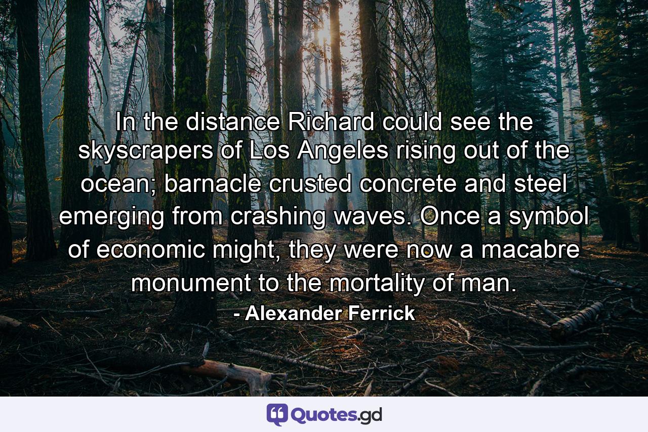 In the distance Richard could see the skyscrapers of Los Angeles rising out of the ocean; barnacle crusted concrete and steel emerging from crashing waves. Once a symbol of economic might, they were now a macabre monument to the mortality of man. - Quote by Alexander Ferrick