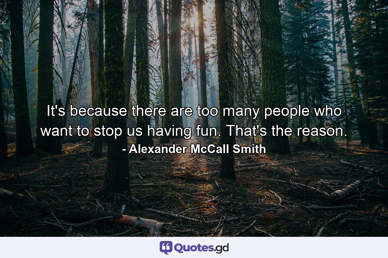 It's because there are too many people who want to stop us having fun. That's the reason. - Quote by Alexander McCall Smith