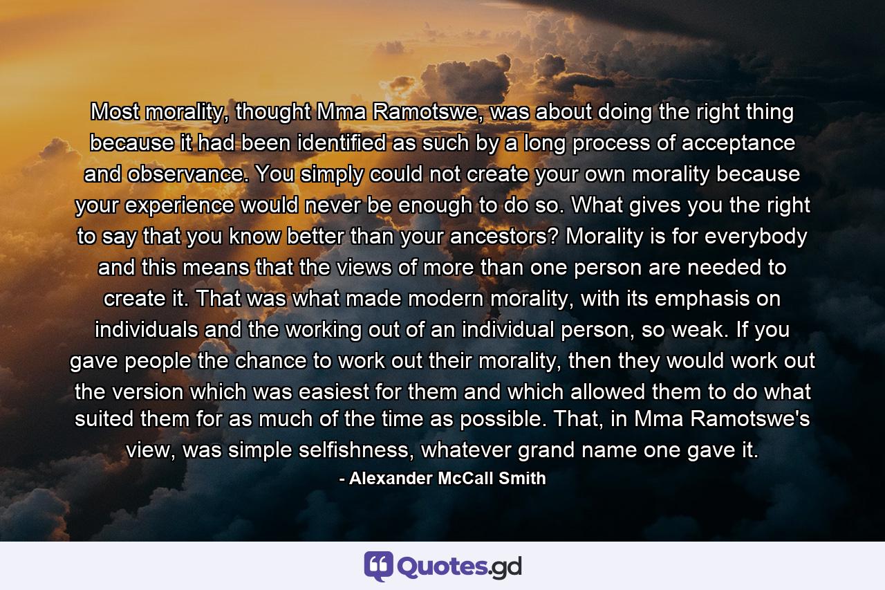 Most morality, thought Mma Ramotswe, was about doing the right thing because it had been identified as such by a long process of acceptance and observance. You simply could not create your own morality because your experience would never be enough to do so. What gives you the right to say that you know better than your ancestors? Morality is for everybody and this means that the views of more than one person are needed to create it. That was what made modern morality, with its emphasis on individuals and the working out of an individual person, so weak. If you gave people the chance to work out their morality, then they would work out the version which was easiest for them and which allowed them to do what suited them for as much of the time as possible. That, in Mma Ramotswe's view, was simple selfishness, whatever grand name one gave it. - Quote by Alexander McCall Smith