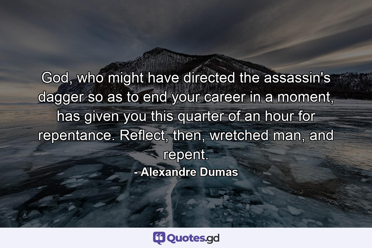 God, who might have directed the assassin's dagger so as to end your career in a moment, has given you this quarter of an hour for repentance. Reflect, then, wretched man, and repent. - Quote by Alexandre Dumas