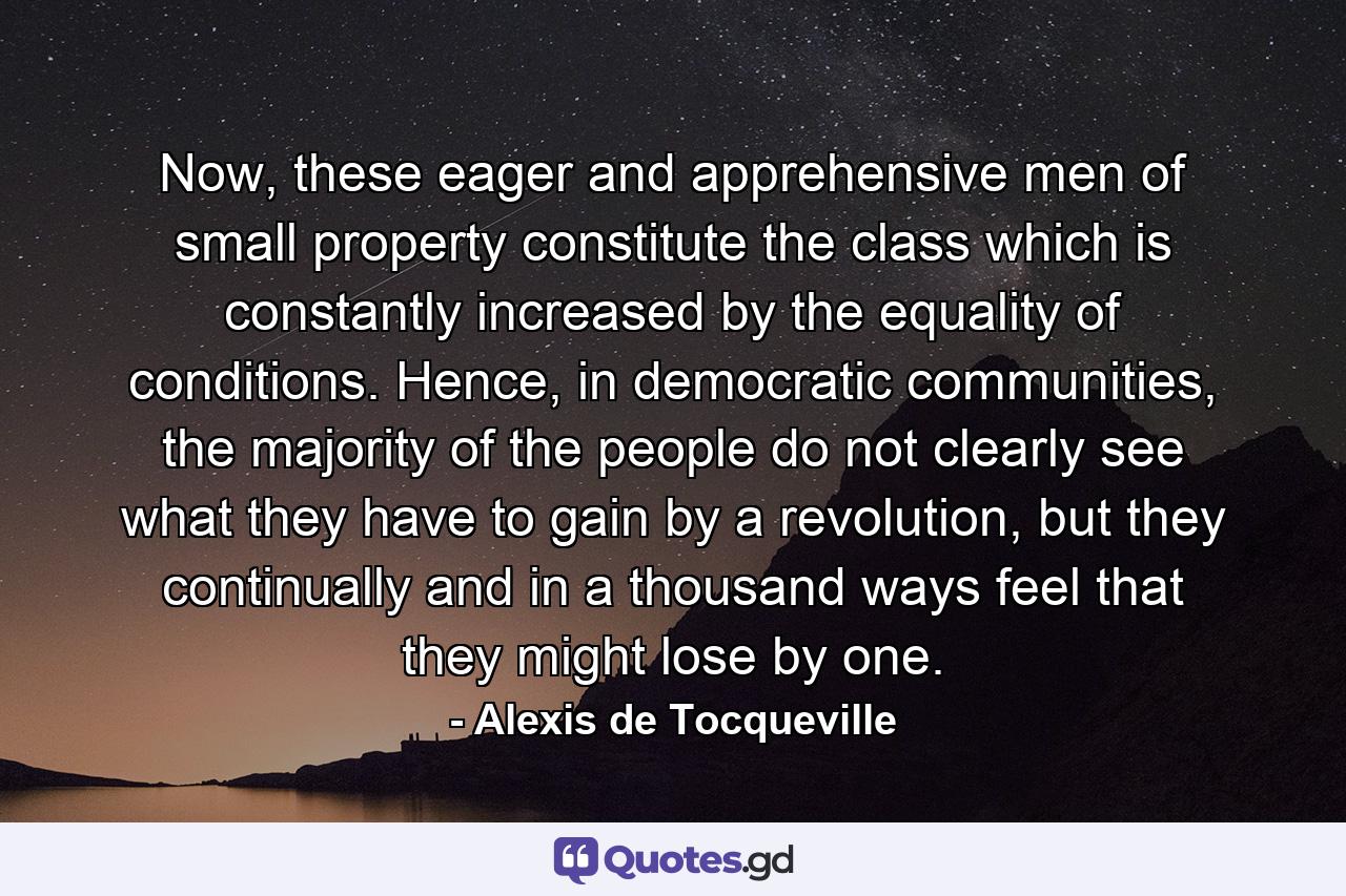 Now, these eager and apprehensive men of small property constitute the class which is constantly increased by the equality of conditions. Hence, in democratic communities, the majority of the people do not clearly see what they have to gain by a revolution, but they continually and in a thousand ways feel that they might lose by one. - Quote by Alexis de Tocqueville