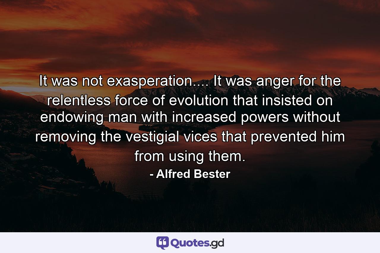 It was not exasperation.... It was anger for the relentless force of evolution that insisted on endowing man with increased powers without removing the vestigial vices that prevented him from using them. - Quote by Alfred Bester