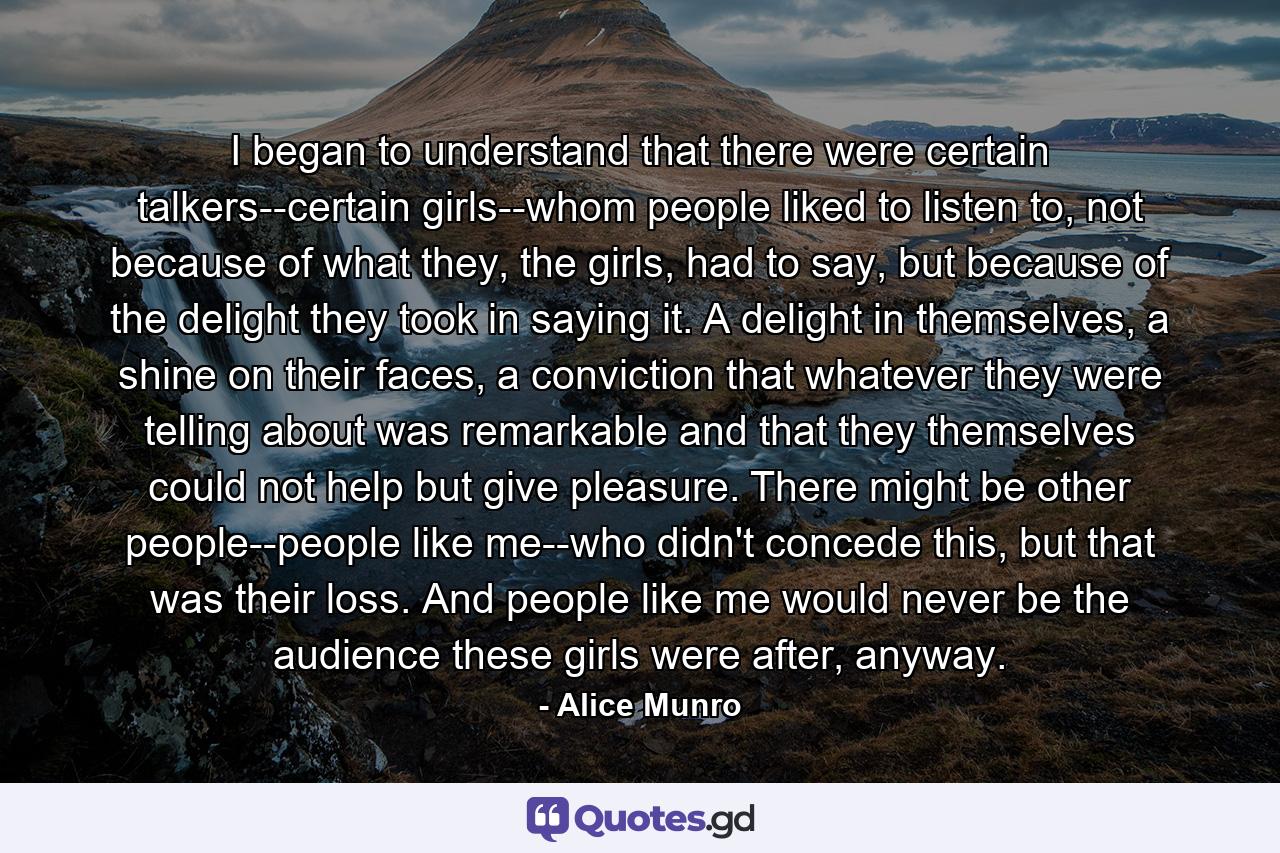 I began to understand that there were certain talkers--certain girls--whom people liked to listen to, not because of what they, the girls, had to say, but because of the delight they took in saying it. A delight in themselves, a shine on their faces, a conviction that whatever they were telling about was remarkable and that they themselves could not help but give pleasure. There might be other people--people like me--who didn't concede this, but that was their loss. And people like me would never be the audience these girls were after, anyway. - Quote by Alice Munro