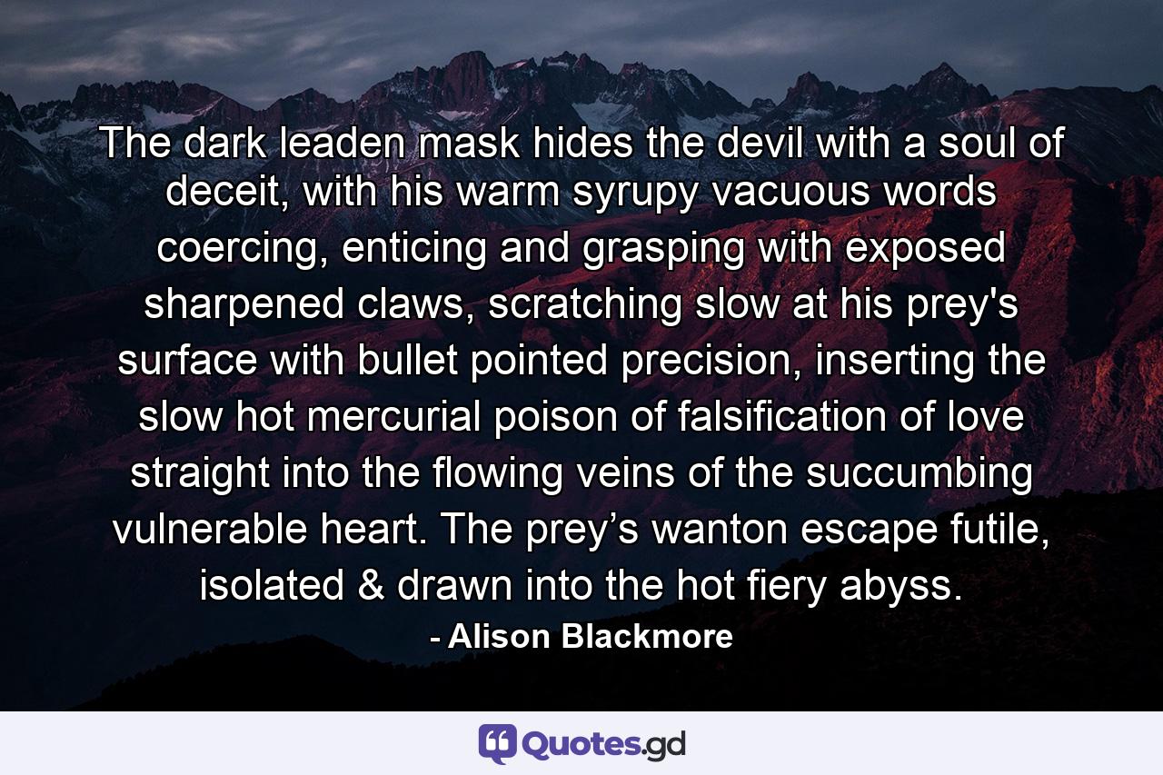 The dark leaden mask hides the devil with a soul of deceit, with his warm syrupy vacuous words coercing, enticing and grasping with exposed sharpened claws, scratching slow at his prey's surface with bullet pointed precision, inserting the slow hot mercurial poison of falsification of love straight into the flowing veins of the succumbing vulnerable heart. The prey’s wanton escape futile, isolated & drawn into the hot fiery abyss. - Quote by Alison Blackmore