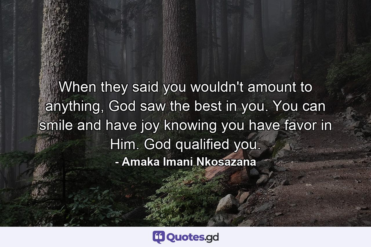 When they said you wouldn't amount to anything, God saw the best in you. You can smile and have joy knowing you have favor in Him. God qualified you. - Quote by Amaka Imani Nkosazana