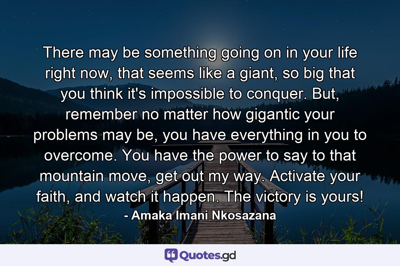 There may be something going on in your life right now, that seems like a giant, so big that you think it's impossible to conquer. But, remember no matter how gigantic your problems may be, you have everything in you to overcome. You have the power to say to that mountain move, get out my way. Activate your faith, and watch it happen. The victory is yours! - Quote by Amaka Imani Nkosazana