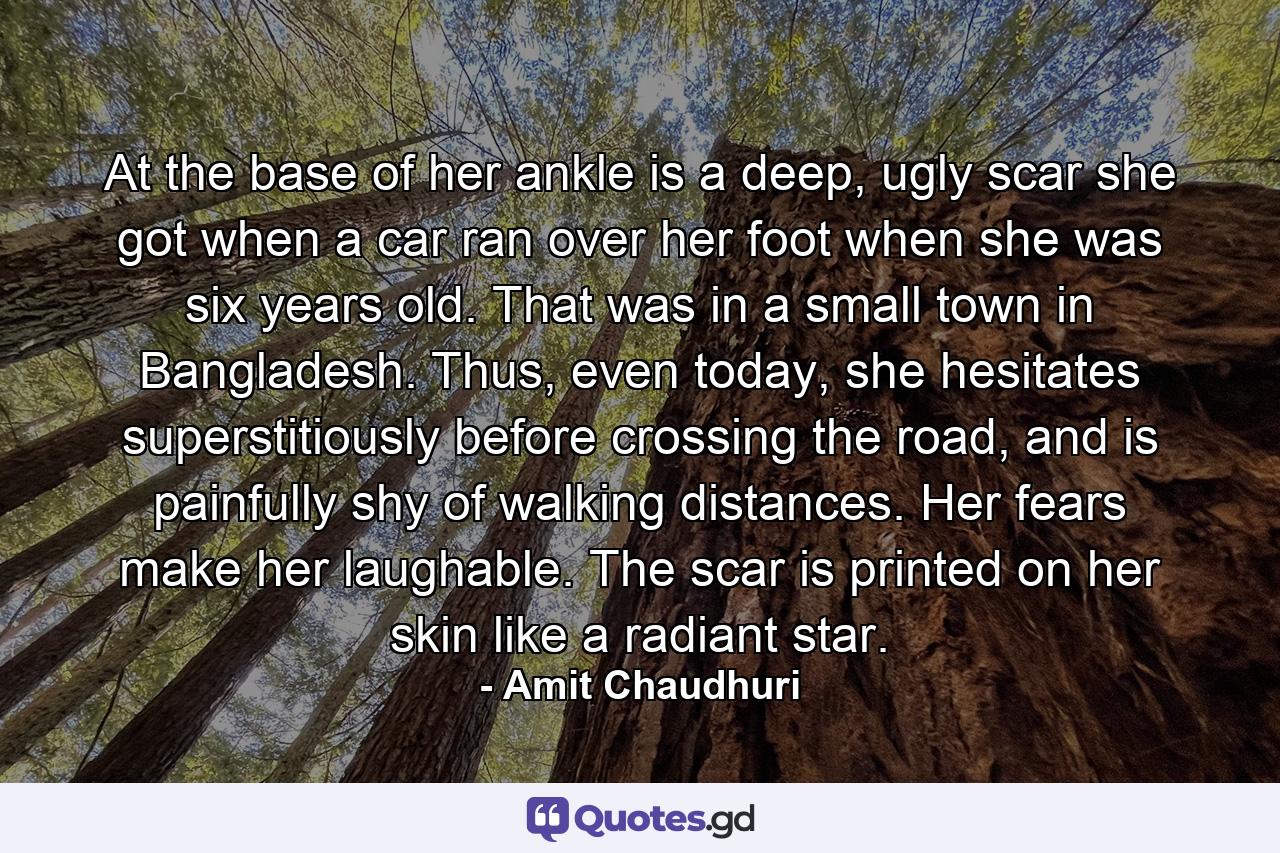 At the base of her ankle is a deep, ugly scar she got when a car ran over her foot when she was six years old. That was in a small town in Bangladesh. Thus, even today, she hesitates superstitiously before crossing the road, and is painfully shy of walking distances. Her fears make her laughable. The scar is printed on her skin like a radiant star. - Quote by Amit Chaudhuri