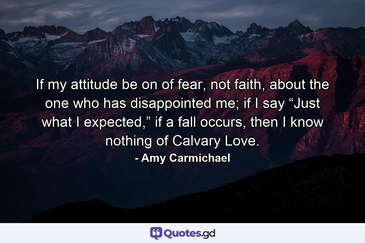 If my attitude be on of fear, not faith, about the one who has disappointed me; if I say “Just what I expected,” if a fall occurs, then I know nothing of Calvary Love. - Quote by Amy Carmichael