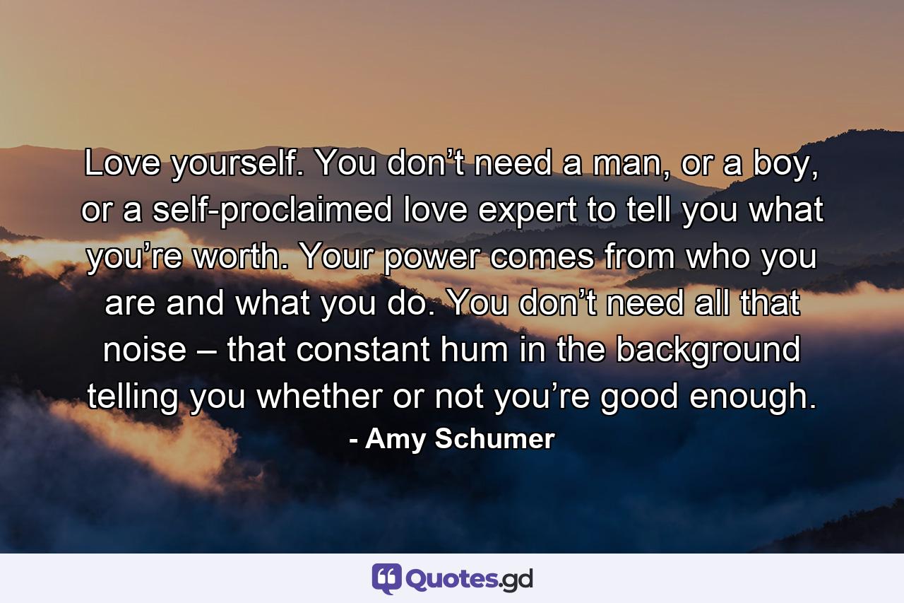 Love yourself. You don’t need a man, or a boy, or a self-proclaimed love expert to tell you what you’re worth. Your power comes from who you are and what you do. You don’t need all that noise – that constant hum in the background telling you whether or not you’re good enough. - Quote by Amy Schumer