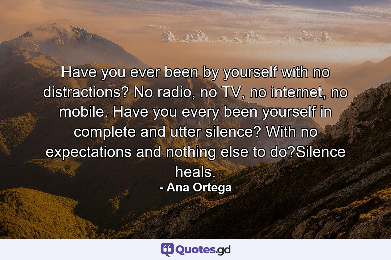 Have you ever been by yourself with no distractions? No radio, no TV, no internet, no mobile. Have you every been yourself in complete and utter silence? With no expectations and nothing else to do?Silence heals. - Quote by Ana Ortega