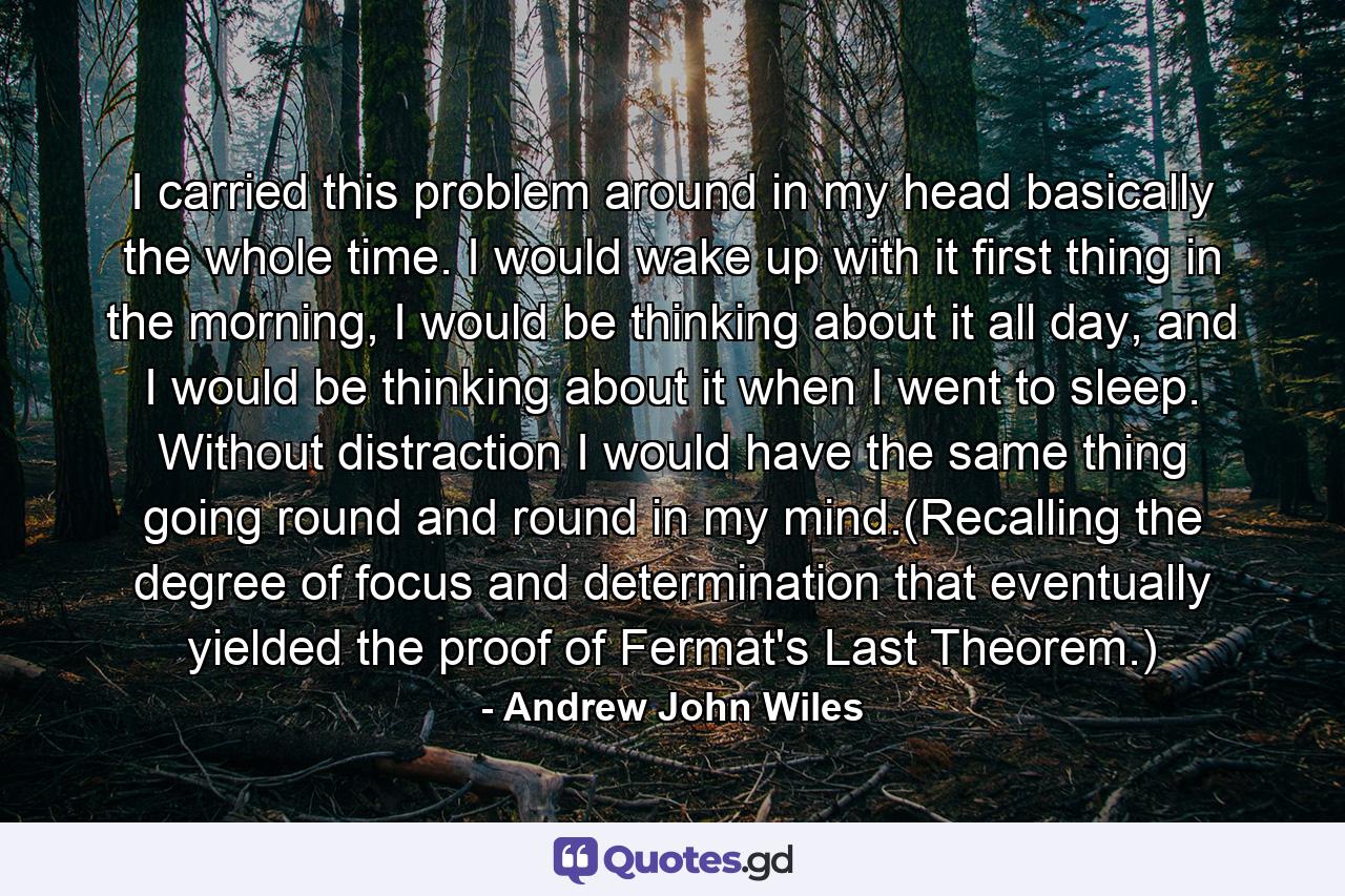 I carried this problem around in my head basically the whole time. I would wake up with it first thing in the morning, I would be thinking about it all day, and I would be thinking about it when I went to sleep. Without distraction I would have the same thing going round and round in my mind.(Recalling the degree of focus and determination that eventually yielded the proof of Fermat's Last Theorem.) - Quote by Andrew John Wiles