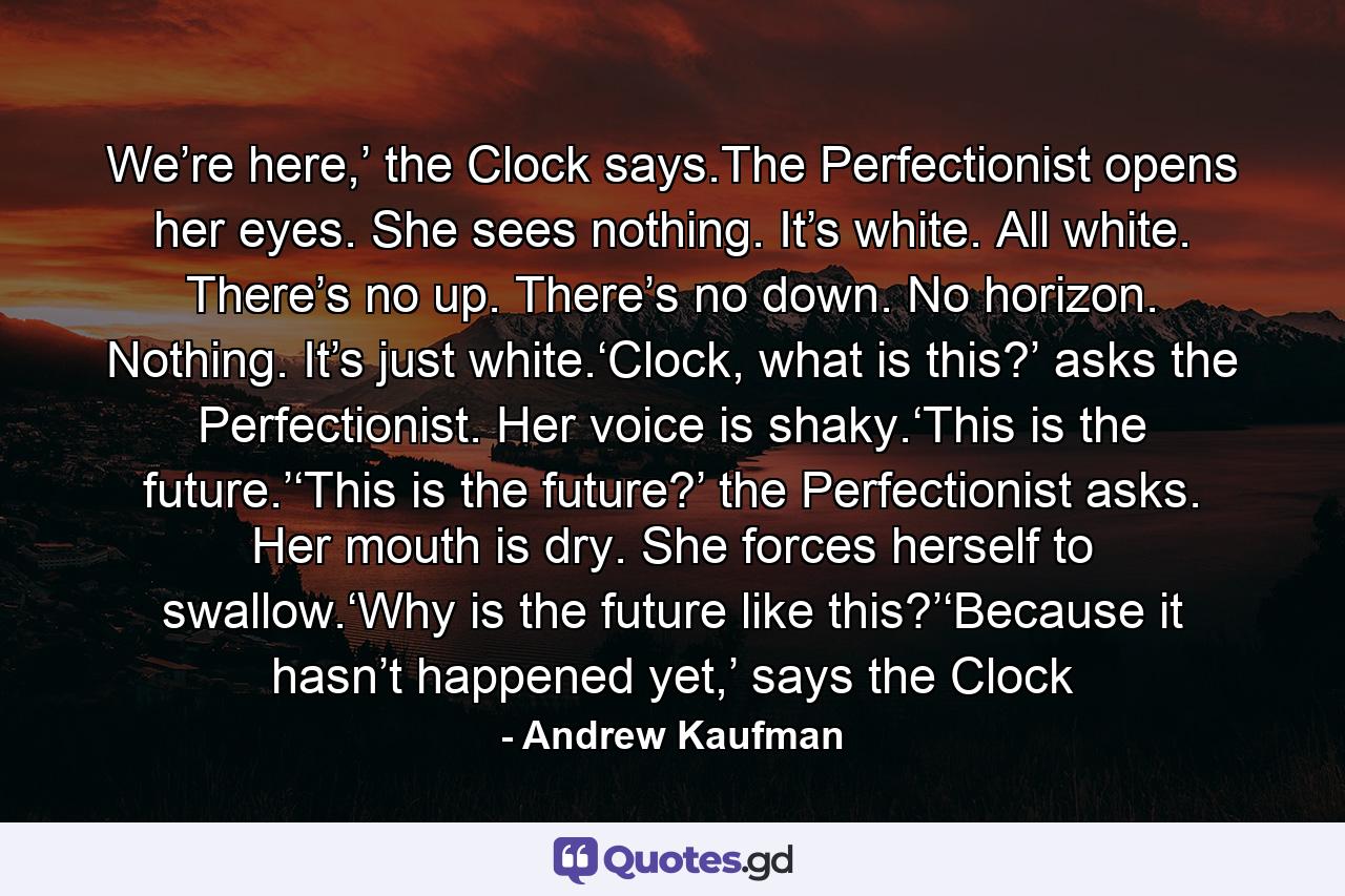 We’re here,’ the Clock says.The Perfectionist opens her eyes. She sees nothing. It’s white. All white. There’s no up. There’s no down. No horizon. Nothing. It’s just white.‘Clock, what is this?’ asks the Perfectionist. Her voice is shaky.‘This is the future.’‘This is the future?’ the Perfectionist asks. Her mouth is dry. She forces herself to swallow.‘Why is the future like this?’‘Because it hasn’t happened yet,’ says the Clock - Quote by Andrew Kaufman