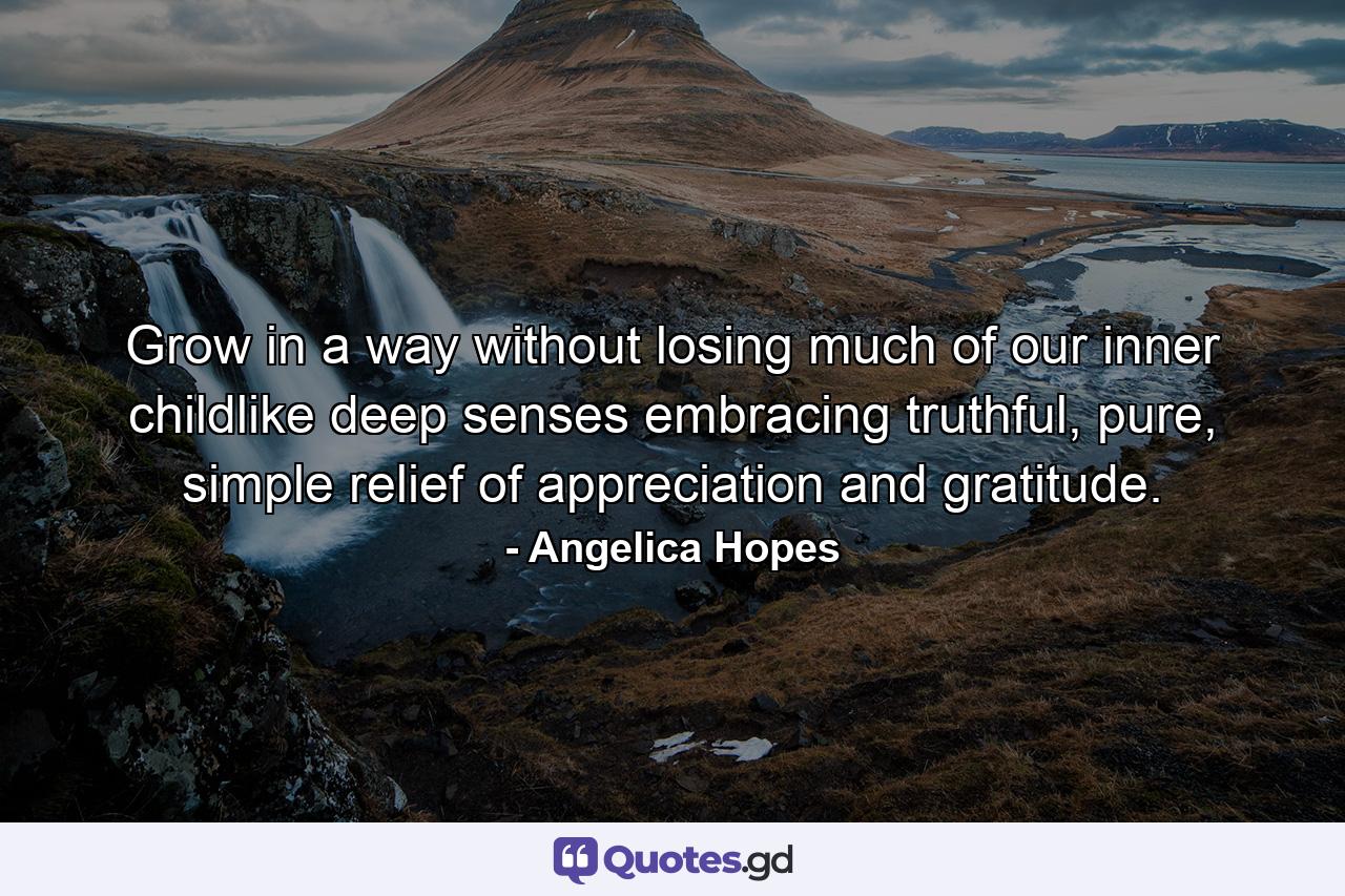 Grow in a way without losing much of our inner childlike deep senses embracing truthful, pure, simple relief of appreciation and gratitude. - Quote by Angelica Hopes