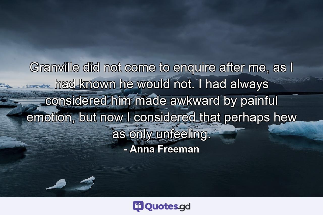 Granville did not come to enquire after me, as I had known he would not. I had always considered him made awkward by painful emotion, but now I considered that perhaps hew as only unfeeling. - Quote by Anna Freeman