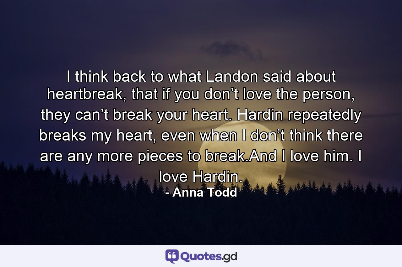 I think back to what Landon said about heartbreak, that if you don’t love the person, they can’t break your heart. Hardin repeatedly breaks my heart, even when I don’t think there are any more pieces to break.And I love him. I love Hardin. - Quote by Anna Todd