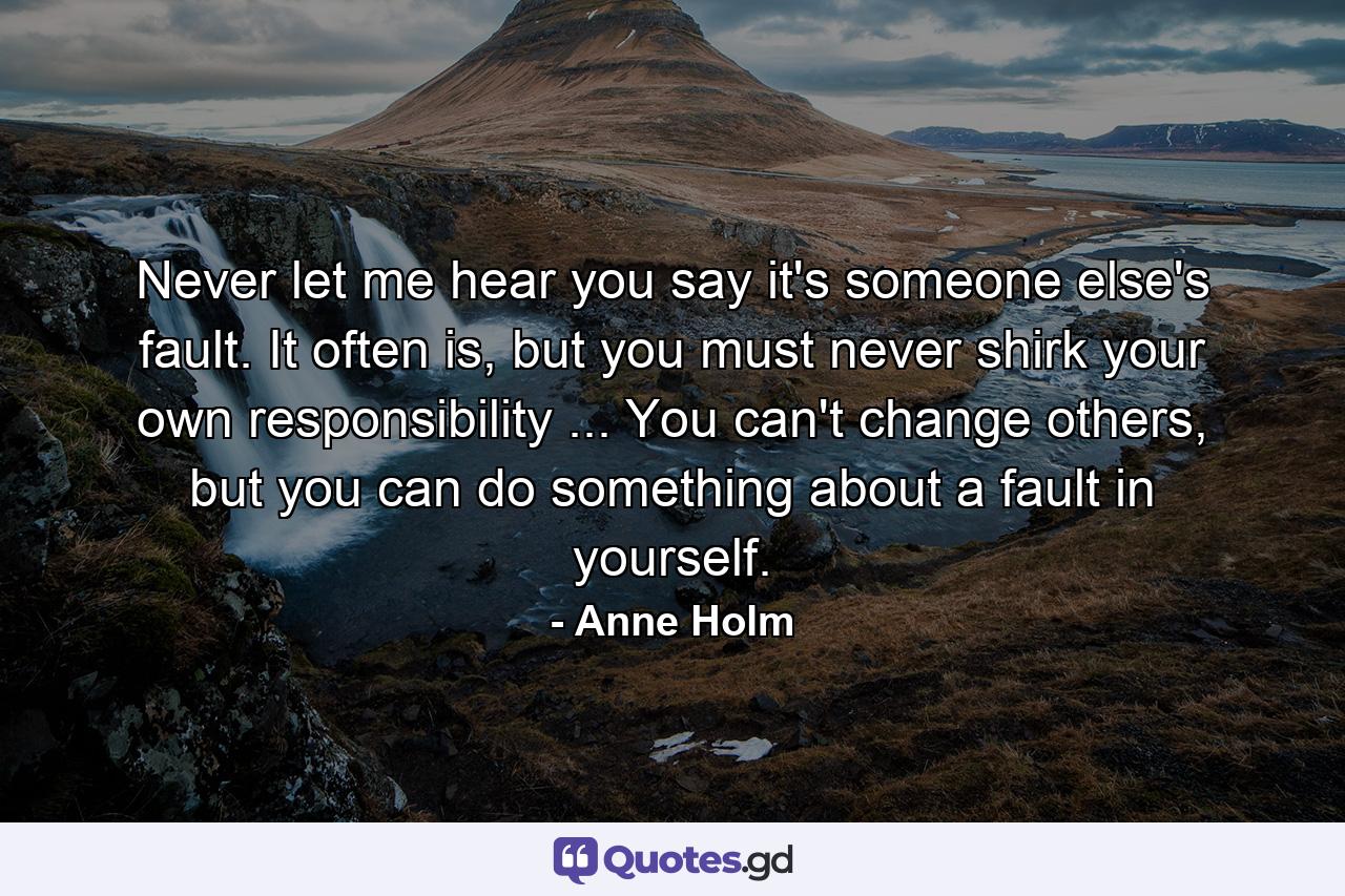 Never let me hear you say it's someone else's fault. It often is, but you must never shirk your own responsibility ... You can't change others, but you can do something about a fault in yourself. - Quote by Anne Holm