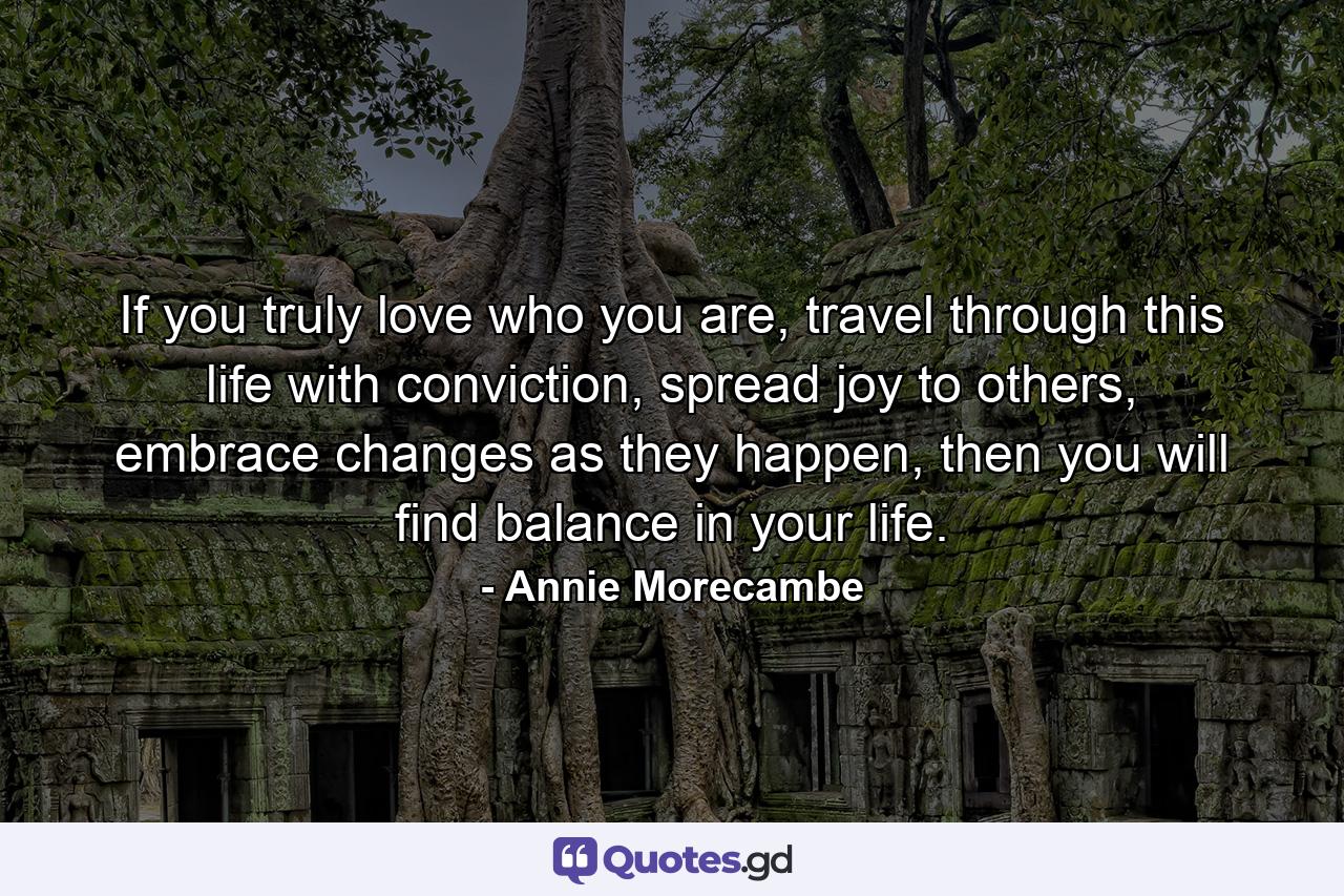 If you truly love who you are, travel through this life with conviction, spread joy to others, embrace changes as they happen, then you will find balance in your life. - Quote by Annie Morecambe