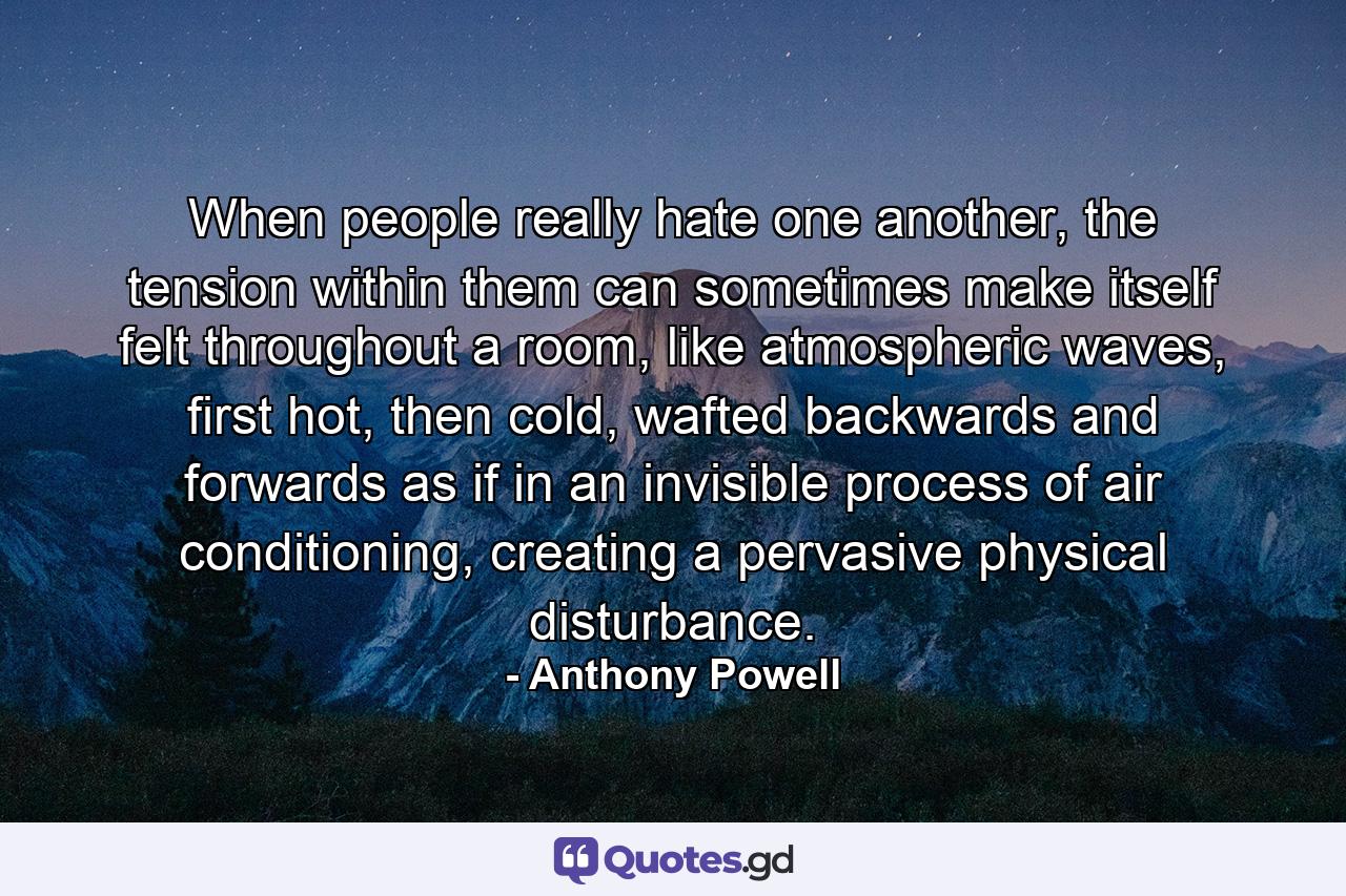 When people really hate one another, the tension within them can sometimes make itself felt throughout a room, like atmospheric waves, first hot, then cold, wafted backwards and forwards as if in an invisible process of air conditioning, creating a pervasive physical disturbance. - Quote by Anthony Powell