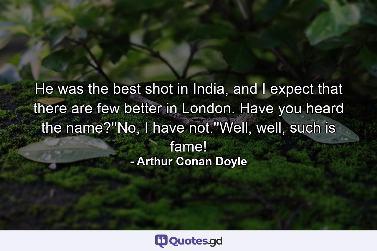 He was the best shot in India, and I expect that there are few better in London. Have you heard the name?''No, I have not.''Well, well, such is fame! - Quote by Arthur Conan Doyle