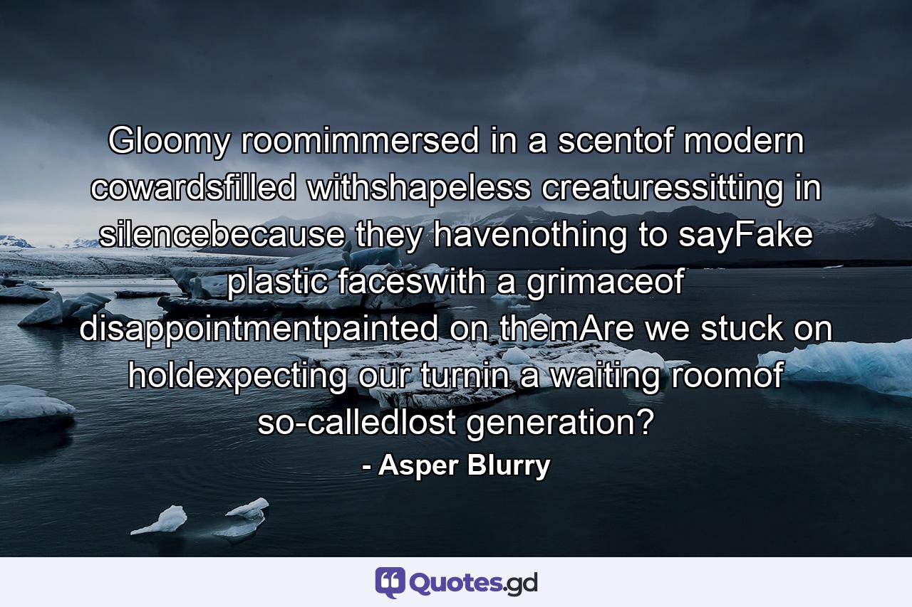 Gloomy roomimmersed in a scentof modern cowardsfilled withshapeless creaturessitting in silencebecause they havenothing to sayFake plastic faceswith a grimaceof disappointmentpainted on themAre we stuck on holdexpecting our turnin a waiting roomof so-calledlost generation? - Quote by Asper Blurry