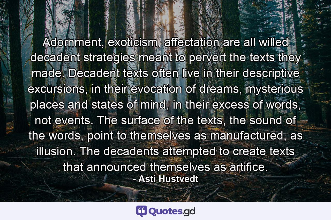 Adornment, exoticism, affectation are all willed decadent strategies meant to pervert the texts they made. Decadent texts often live in their descriptive excursions, in their evocation of dreams, mysterious places and states of mind, in their excess of words, not events. The surface of the texts, the sound of the words, point to themselves as manufactured, as illusion. The decadents attempted to create texts that announced themselves as artifice. - Quote by Asti Hustvedt