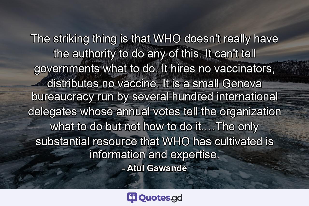 The striking thing is that WHO doesn't really have the authority to do any of this. It can't tell governments what to do. It hires no vaccinators, distributes no vaccine. It is a small Geneva bureaucracy run by several hundred international delegates whose annual votes tell the organization what to do but not how to do it.…The only substantial resource that WHO has cultivated is information and expertise. - Quote by Atul Gawande