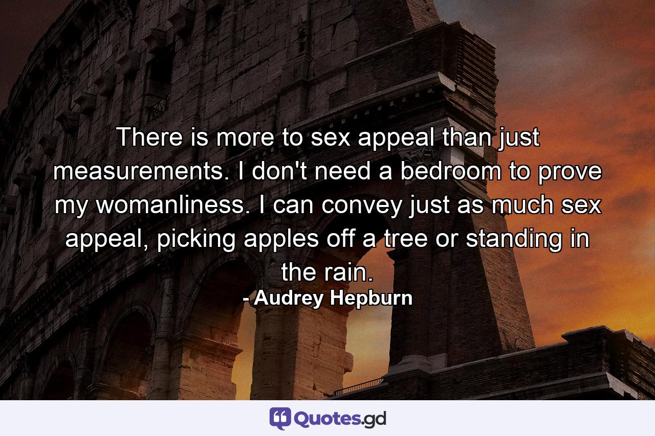 There is more to sex appeal than just measurements. I don't need a bedroom to prove my womanliness. I can convey just as much sex appeal, picking apples off a tree or standing in the rain. - Quote by Audrey Hepburn