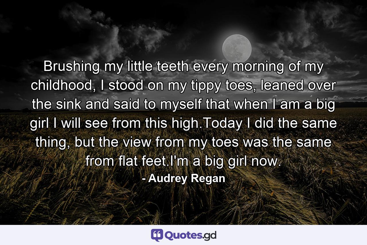 Brushing my little teeth every morning of my childhood, I stood on my tippy toes, leaned over the sink and said to myself that when I am a big girl I will see from this high.Today I did the same thing, but the view from my toes was the same from flat feet.I'm a big girl now. - Quote by Audrey Regan