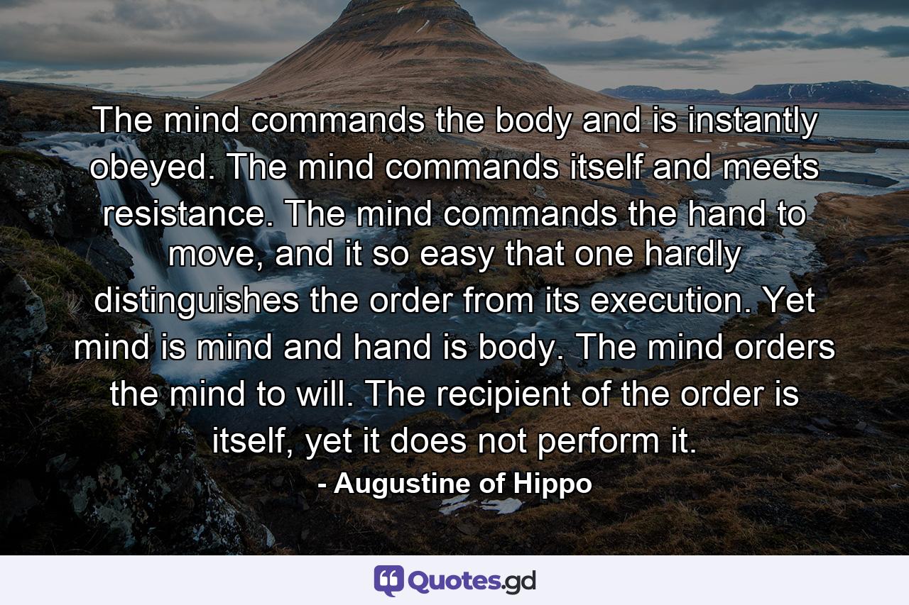 The mind commands the body and is instantly obeyed. The mind commands itself and meets resistance. The mind commands the hand to move, and it so easy that one hardly distinguishes the order from its execution. Yet mind is mind and hand is body. The mind orders the mind to will. The recipient of the order is itself, yet it does not perform it. - Quote by Augustine of Hippo