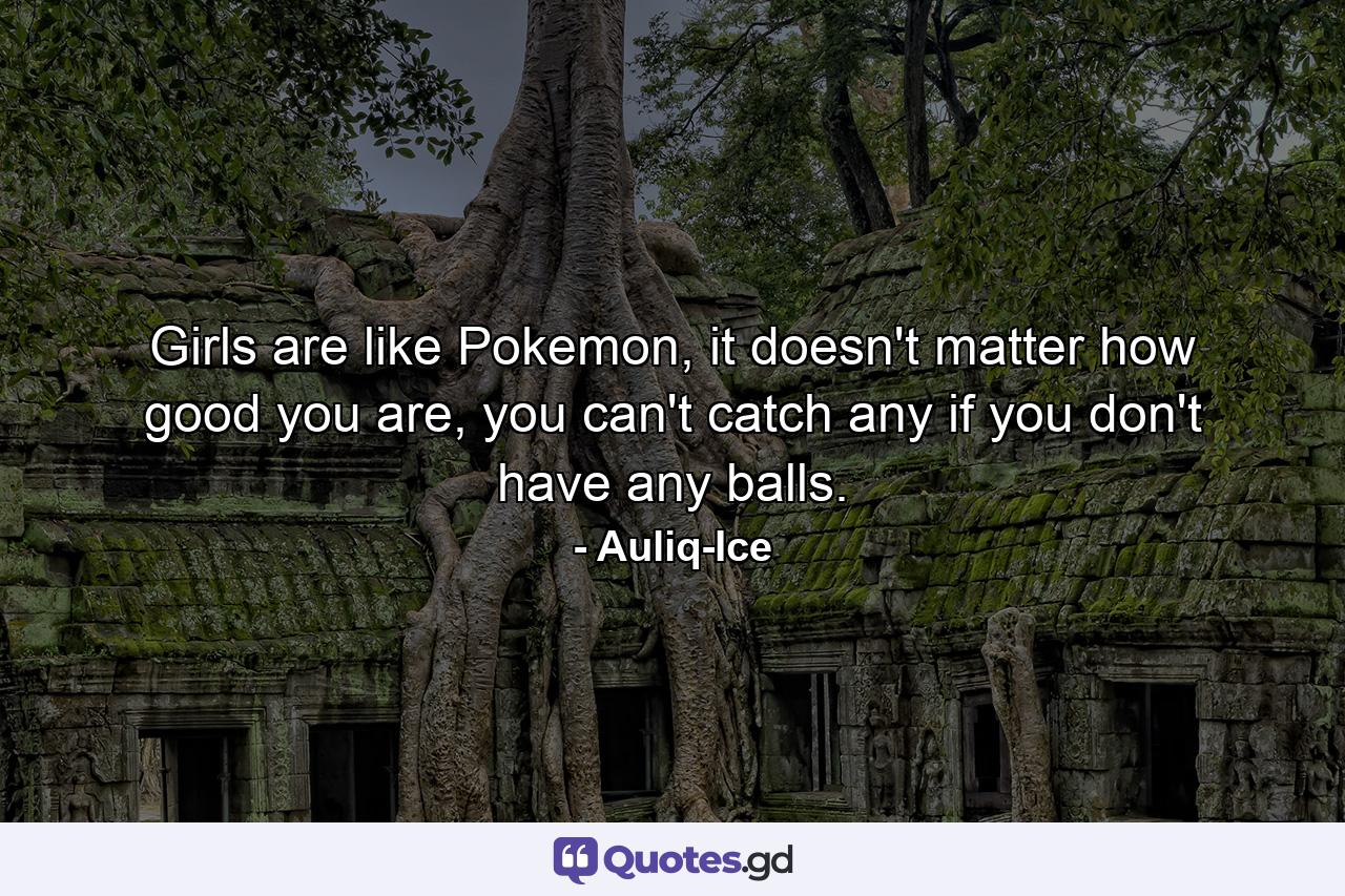 Girls are like Pokemon, it doesn't matter how good you are, you can't catch any if you don't have any balls. - Quote by Auliq-Ice