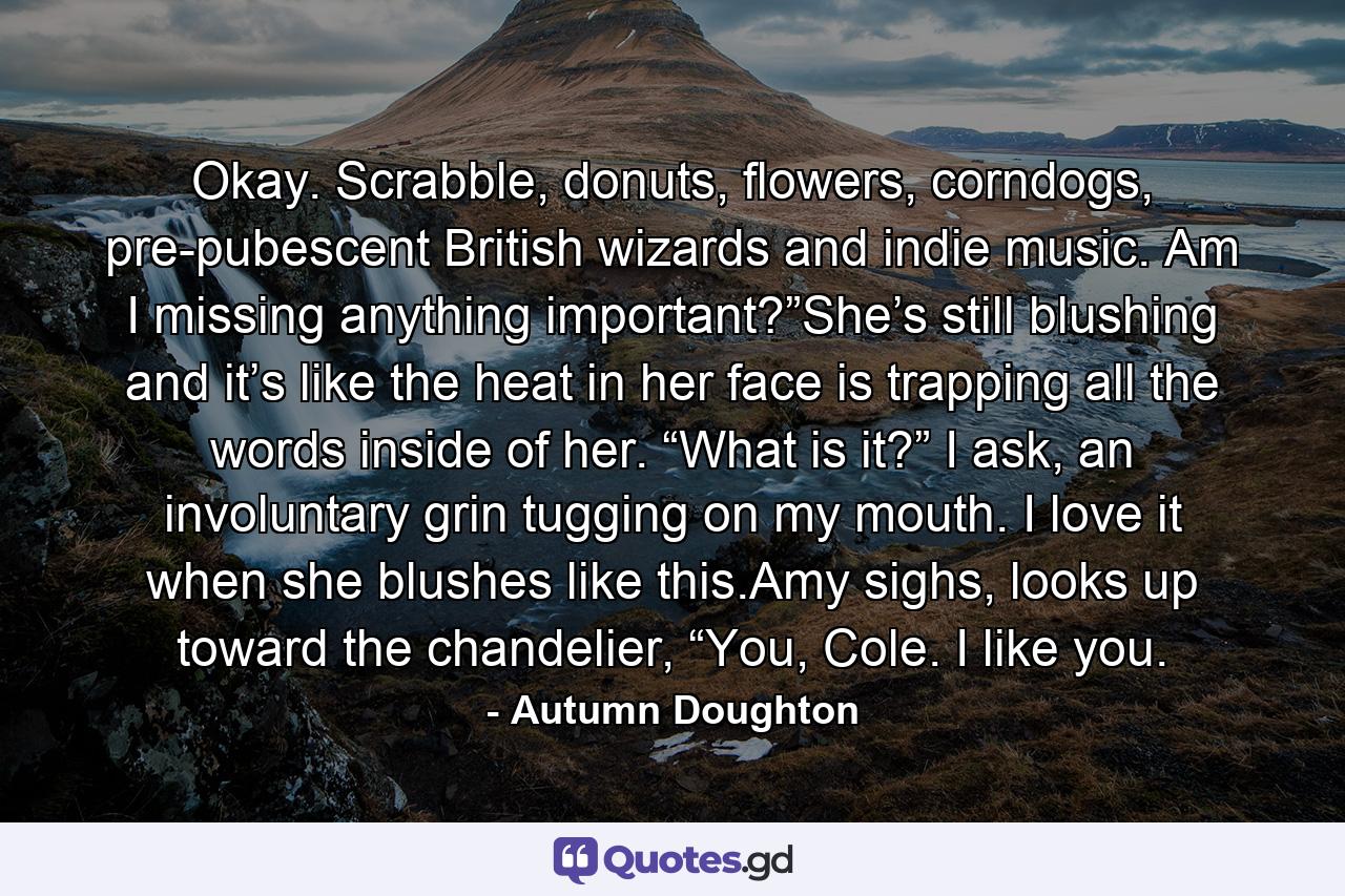 Okay. Scrabble, donuts, flowers, corndogs, pre-pubescent British wizards and indie music. Am I missing anything important?”She’s still blushing and it’s like the heat in her face is trapping all the words inside of her. “What is it?” I ask, an involuntary grin tugging on my mouth. I love it when she blushes like this.Amy sighs, looks up toward the chandelier, “You, Cole. I like you. - Quote by Autumn Doughton