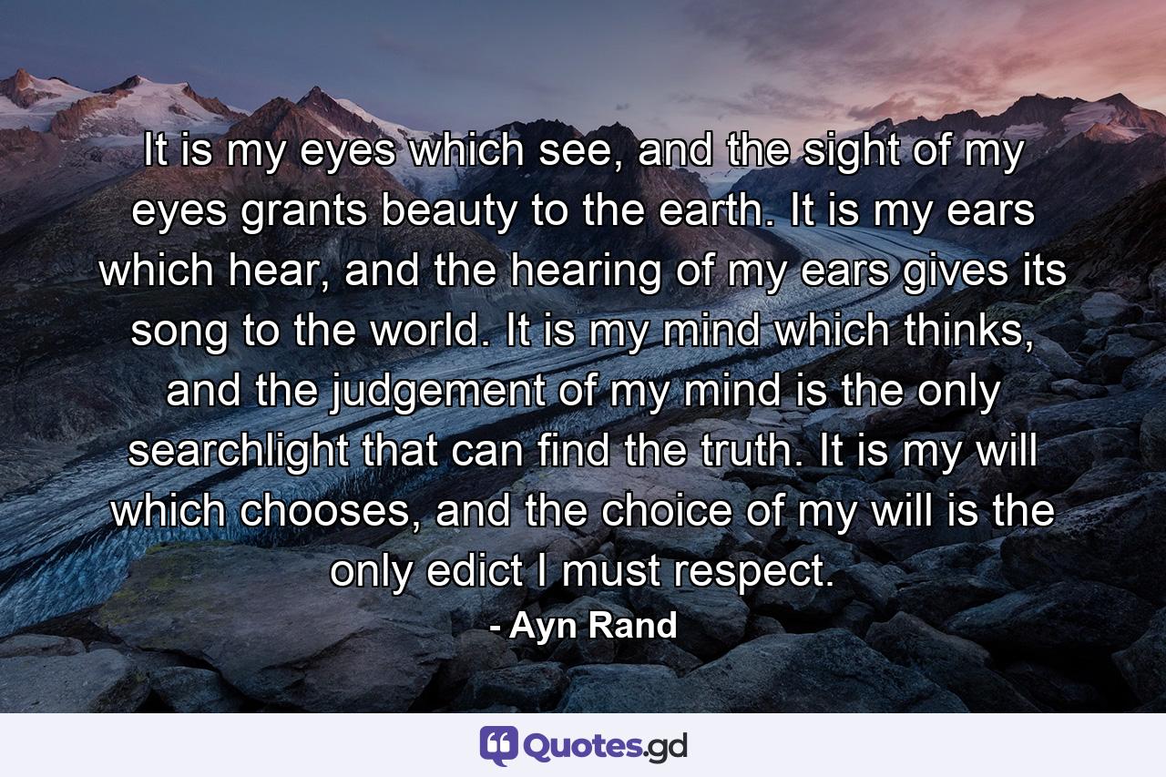 It is my eyes which see, and the sight of my eyes grants beauty to the earth. It is my ears which hear, and the hearing of my ears gives its song to the world. It is my mind which thinks, and the judgement of my mind is the only searchlight that can find the truth. It is my will which chooses, and the choice of my will is the only edict I must respect. - Quote by Ayn Rand