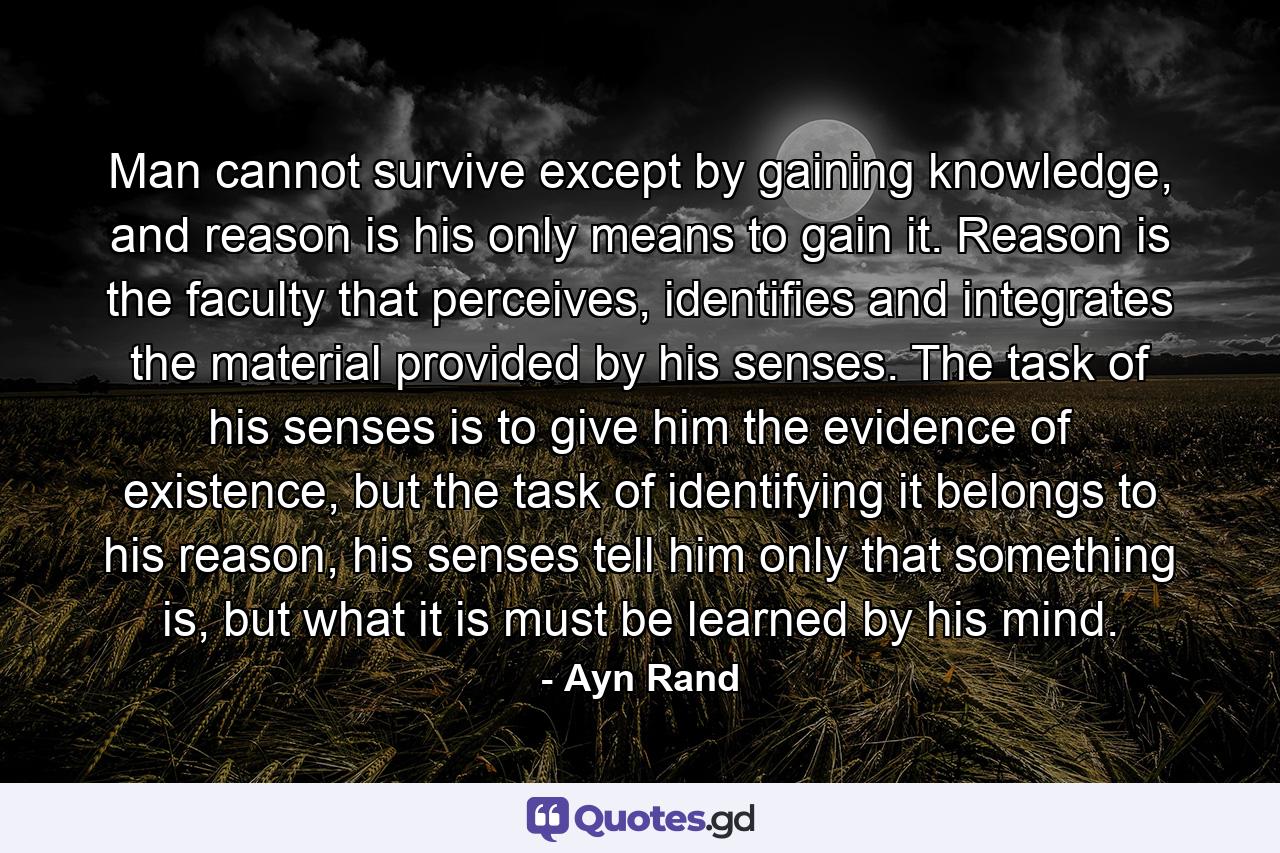 Man cannot survive except by gaining knowledge, and reason is his only means to gain it. Reason is the faculty that perceives, identifies and integrates the material provided by his senses. The task of his senses is to give him the evidence of existence, but the task of identifying it belongs to his reason, his senses tell him only that something is, but what it is must be learned by his mind. - Quote by Ayn Rand