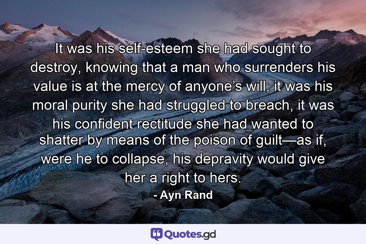 It was his self-esteem she had sought to destroy, knowing that a man who surrenders his value is at the mercy of anyone’s will; it was his moral purity she had struggled to breach, it was his confident rectitude she had wanted to shatter by means of the poison of guilt—as if, were he to collapse, his depravity would give her a right to hers. - Quote by Ayn Rand