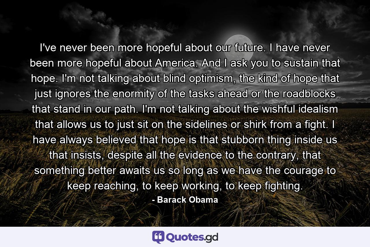 I've never been more hopeful about our future. I have never been more hopeful about America. And I ask you to sustain that hope. I'm not talking about blind optimism, the kind of hope that just ignores the enormity of the tasks ahead or the roadblocks that stand in our path. I'm not talking about the wishful idealism that allows us to just sit on the sidelines or shirk from a fight. I have always believed that hope is that stubborn thing inside us that insists, despite all the evidence to the contrary, that something better awaits us so long as we have the courage to keep reaching, to keep working, to keep fighting. - Quote by Barack Obama