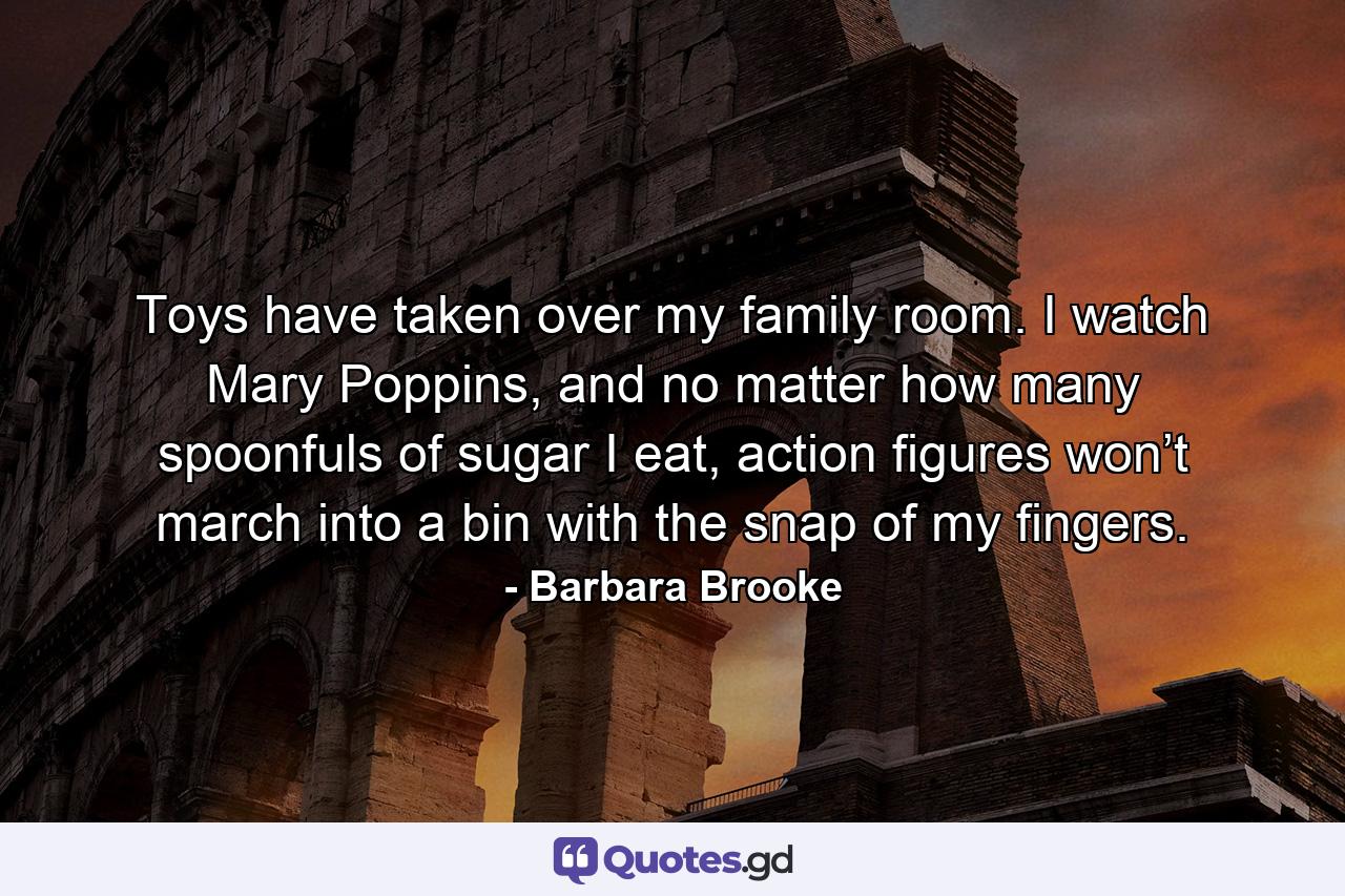 Toys have taken over my family room. I watch Mary Poppins, and no matter how many spoonfuls of sugar I eat, action figures won’t march into a bin with the snap of my fingers. - Quote by Barbara Brooke