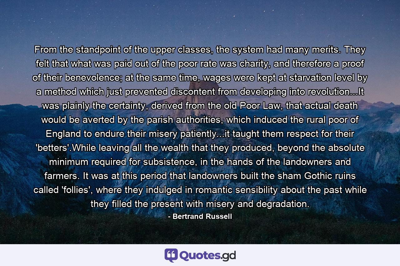 From the standpoint of the upper classes, the system had many merits. They felt that what was paid out of the poor rate was charity, and therefore a proof of their benevolence; at the same time, wages were kept at starvation level by a method which just prevented discontent from developing into revolution...It was plainly the certainty, derived from the old Poor Law, that actual death would be averted by the parish authorities, which induced the rural poor of England to endure their misery patiently...it taught them respect for their 'betters'.While leaving all the wealth that they produced, beyond the absolute minimum required for subsistence, in the hands of the landowners and farmers. It was at this period that landowners built the sham Gothic ruins called 'follies', where they indulged in romantic sensibility about the past while they filled the present with misery and degradation. - Quote by Bertrand Russell