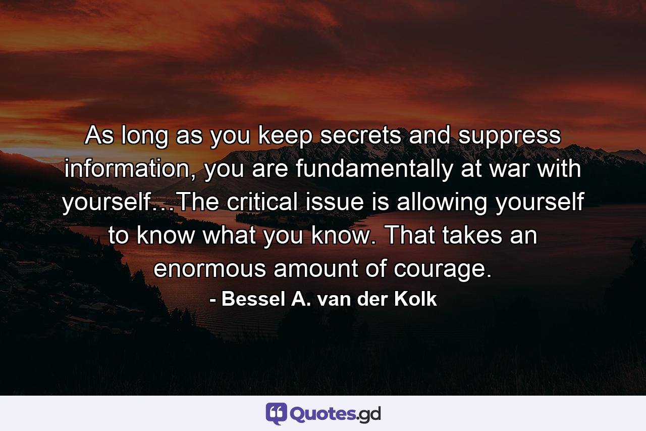 As long as you keep secrets and suppress information, you are fundamentally at war with yourself…The critical issue is allowing yourself to know what you know. That takes an enormous amount of courage. - Quote by Bessel A. van der Kolk