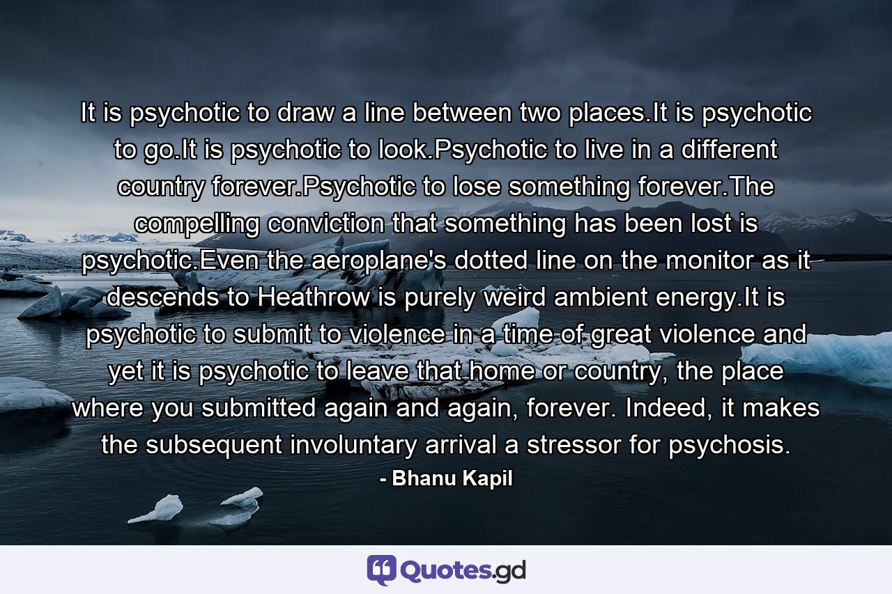 It is psychotic to draw a line between two places.It is psychotic to go.It is psychotic to look.Psychotic to live in a different country forever.Psychotic to lose something forever.The compelling conviction that something has been lost is psychotic.Even the aeroplane's dotted line on the monitor as it descends to Heathrow is purely weird ambient energy.It is psychotic to submit to violence in a time of great violence and yet it is psychotic to leave that home or country, the place where you submitted again and again, forever. Indeed, it makes the subsequent involuntary arrival a stressor for psychosis. - Quote by Bhanu Kapil