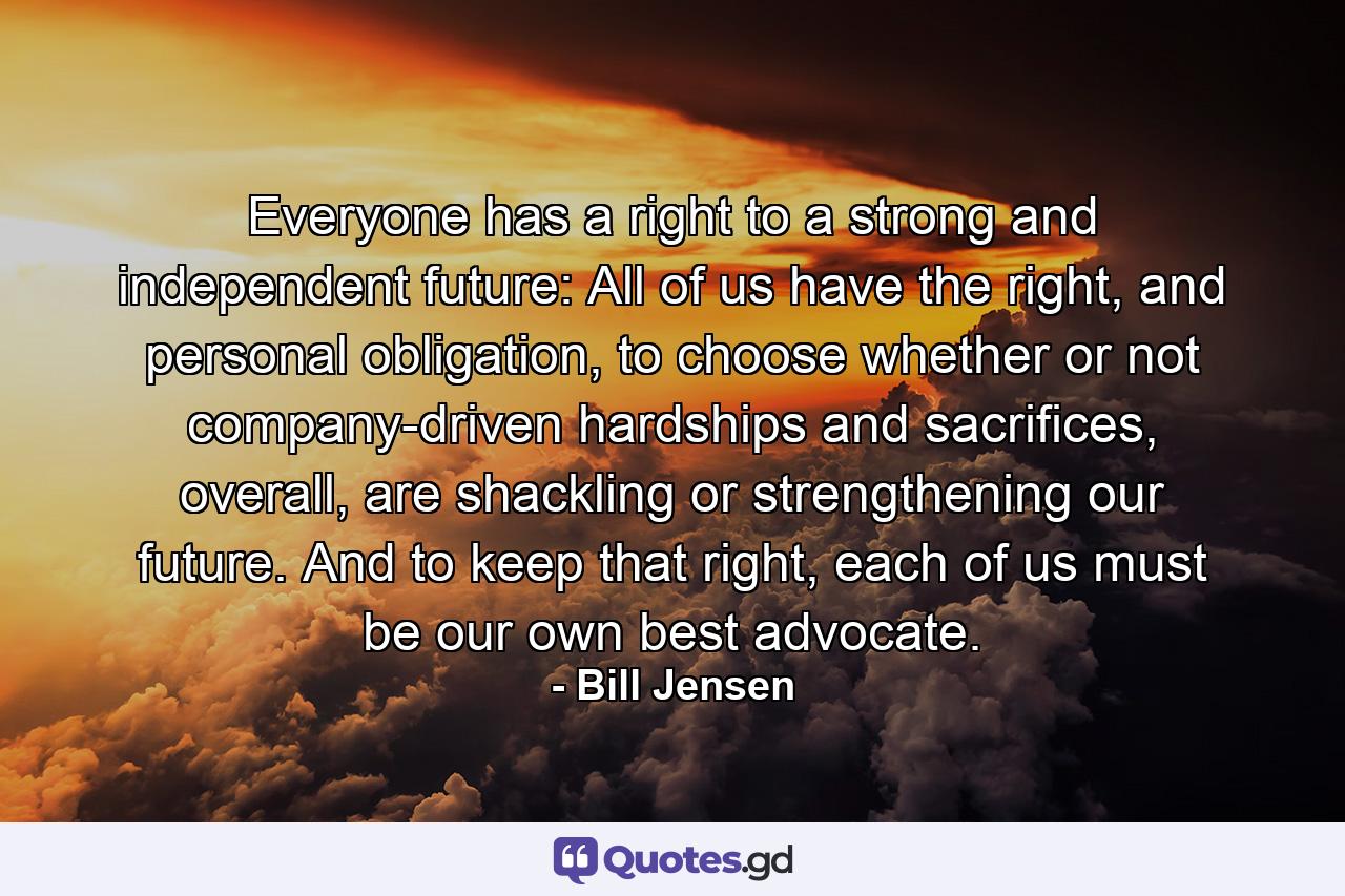 Everyone has a right to a strong and independent future: All of us have the right, and personal obligation, to choose whether or not company-driven hardships and sacrifices, overall, are shackling or strengthening our future. And to keep that right, each of us must be our own best advocate. - Quote by Bill Jensen