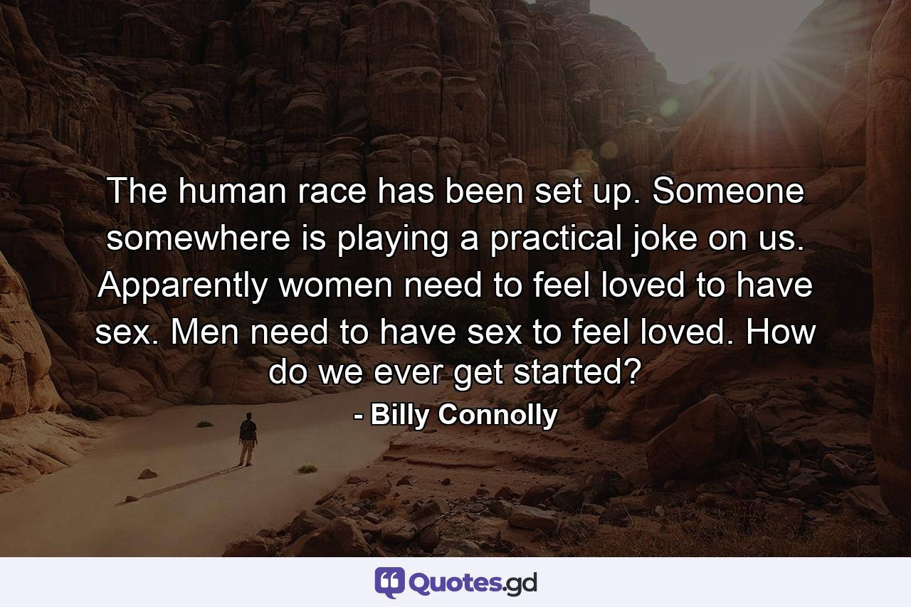 The human race has been set up. Someone  somewhere  is playing a practical joke on us. Apparently  women need to feel loved to have sex. Men need to have sex to feel loved. How do we ever get started? - Quote by Billy Connolly