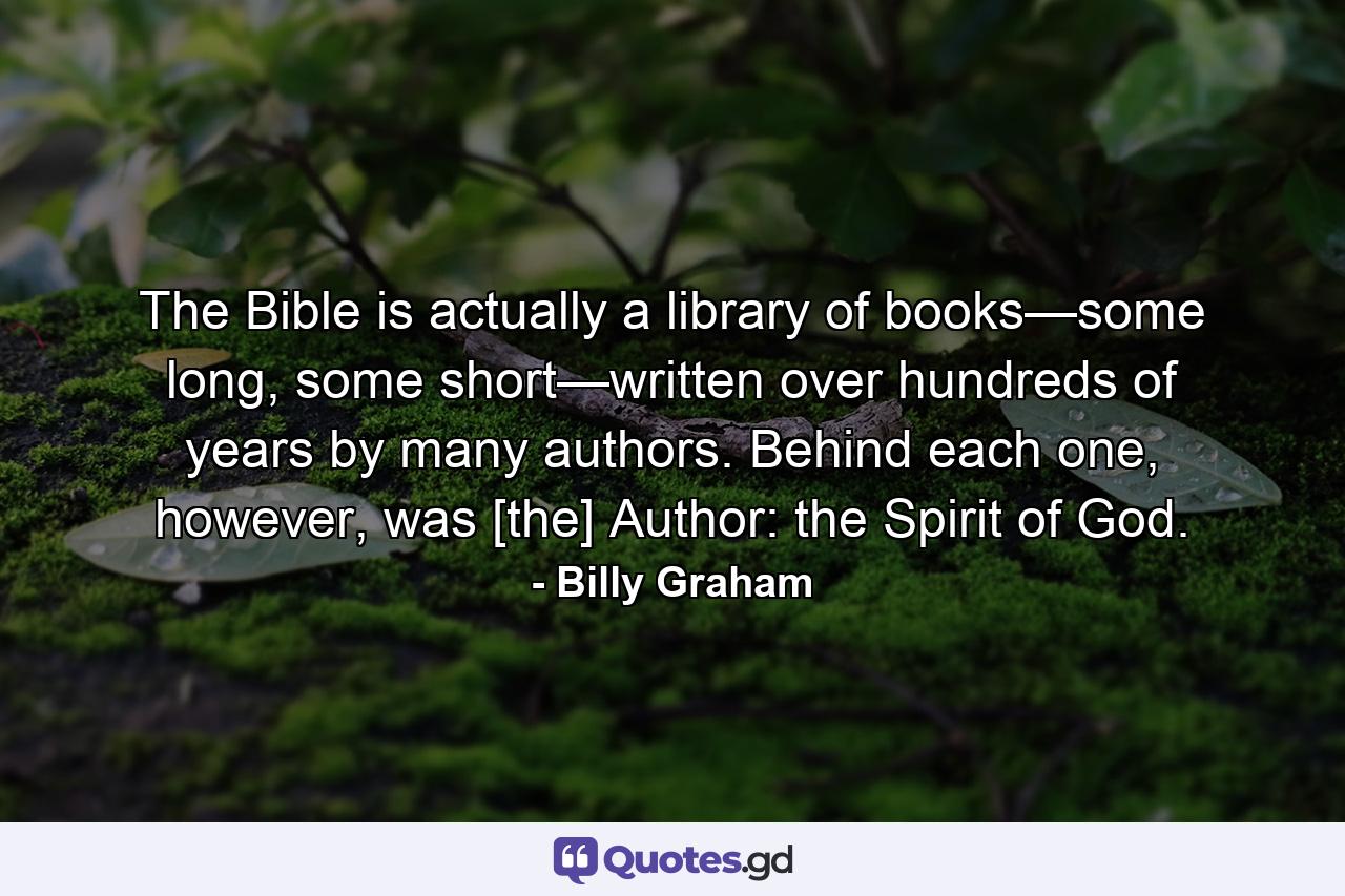 The Bible is actually a library of books—some long, some short—written over hundreds of years by many authors. Behind each one, however, was [the] Author: the Spirit of God. - Quote by Billy Graham