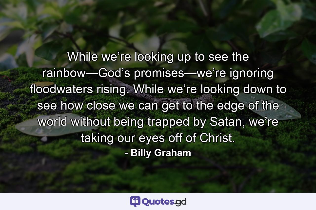 While we’re looking up to see the rainbow—God’s promises—we’re ignoring floodwaters rising. While we’re looking down to see how close we can get to the edge of the world without being trapped by Satan, we’re taking our eyes off of Christ. - Quote by Billy Graham