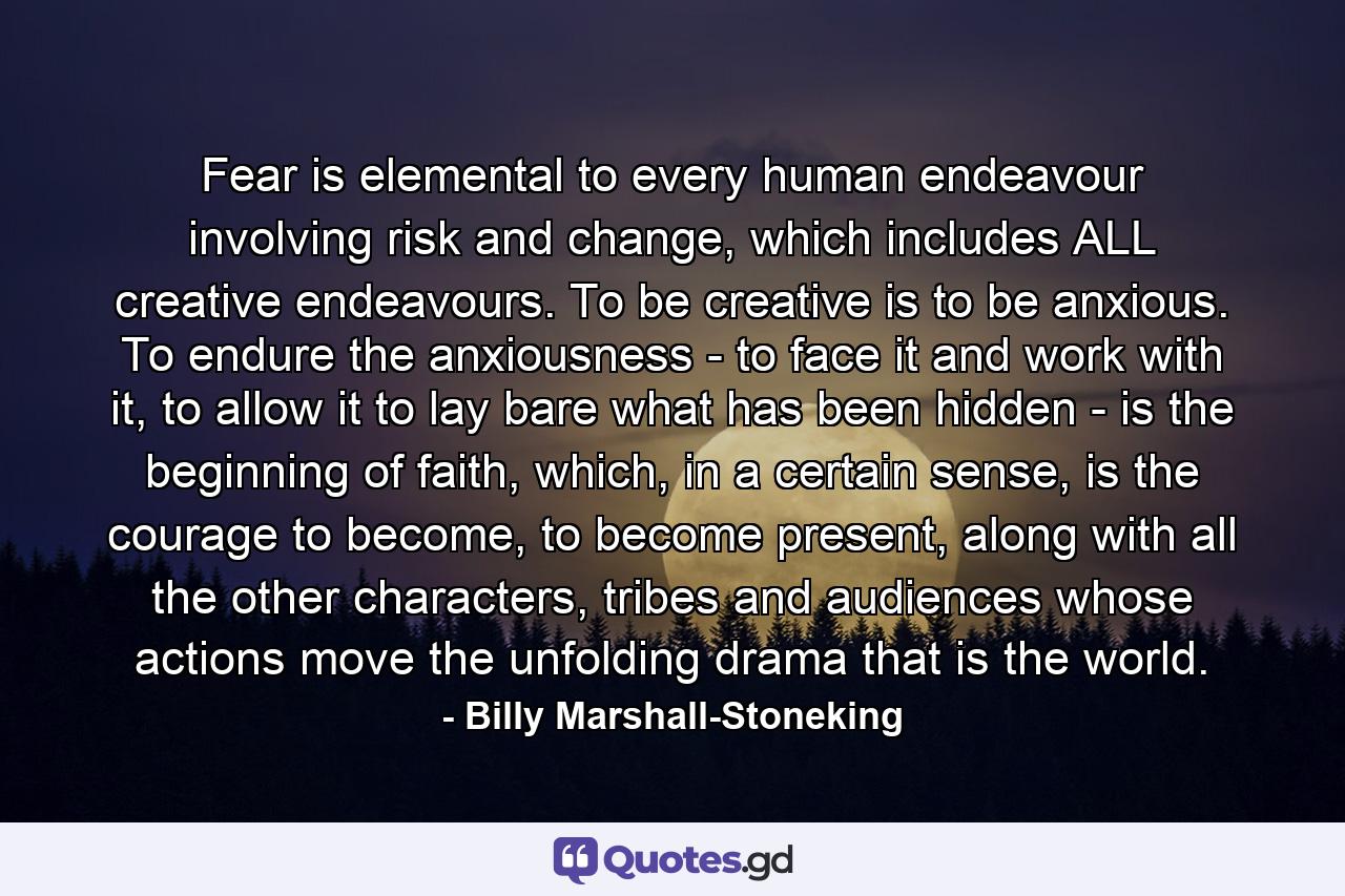 Fear is elemental to every human endeavour involving risk and change, which includes ALL creative endeavours. To be creative is to be anxious. To endure the anxiousness - to face it and work with it, to allow it to lay bare what has been hidden - is the beginning of faith, which, in a certain sense, is the courage to become, to become present, along with all the other characters, tribes and audiences whose actions move the unfolding drama that is the world. - Quote by Billy Marshall-Stoneking