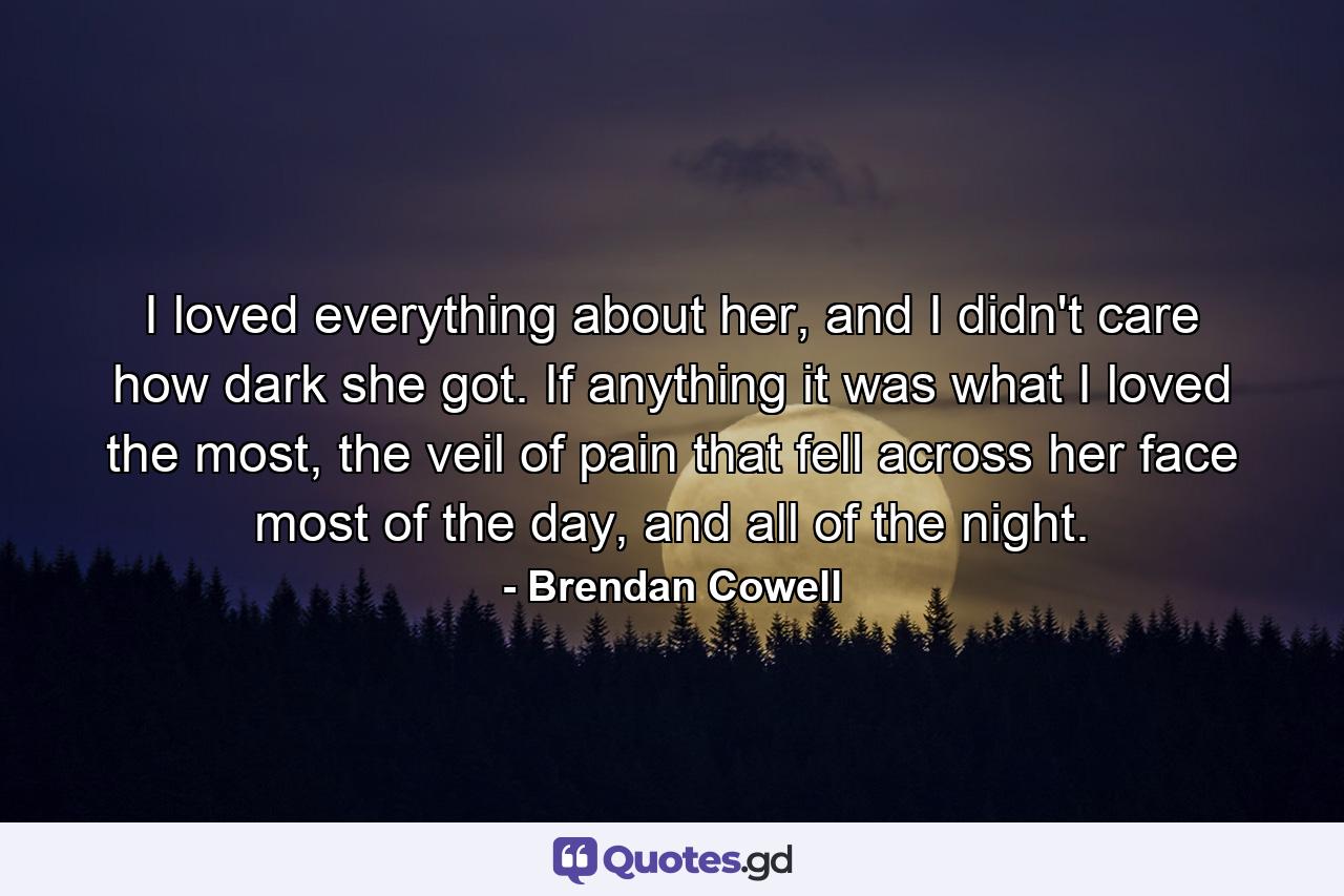 I loved everything about her, and I didn't care how dark she got. If anything it was what I loved the most, the veil of pain that fell across her face most of the day, and all of the night. - Quote by Brendan Cowell