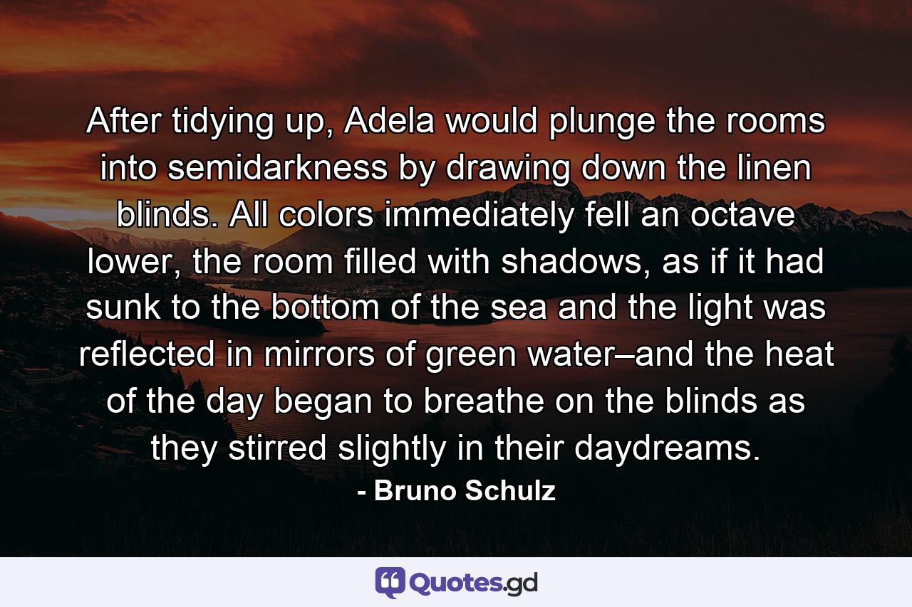 After tidying up, Adela would plunge the rooms into semidarkness by drawing down the linen blinds. All colors immediately fell an octave lower, the room filled with shadows, as if it had sunk to the bottom of the sea and the light was reflected in mirrors of green water–and the heat of the day began to breathe on the blinds as they stirred slightly in their daydreams. - Quote by Bruno Schulz